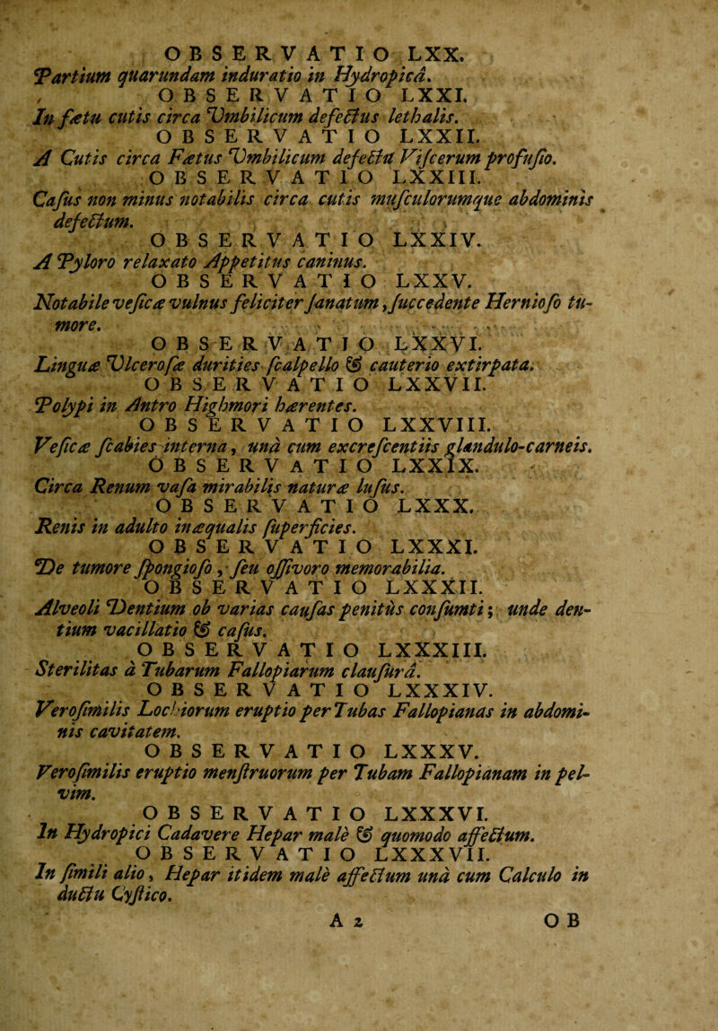 Partium quarundam induratio in Hydropica. OBSERVATIO LXXL In fetu cutis circa 'Umbilicum defellus lethalis. OBSERVATIO LXXII. A Cutis circa Fatus 'Umbilicum defetia Vijcerum profufio. OBSERVATIO 'LXXIII. Cafus non minus notabilis circa cutis mufculorumque abdominis defellum. OBSERVATIO LXXIV. A 'Pyloro relaxato Appetitus caninus. OBSERVATIO LXXV. Notabile ve fica vulnus feliciter Janatum >Juc cedent e Herniofo tu¬ more. OBS E R V A T I O LXXVI. Lingua VIcerofa durities fcalpello & cauterio extirpata. OBSERVATIO LXXVII. Polypi in Antro Highmori harentes. OBSER V A T I O LXXVIII. Ve fica fc abies interna, una cum excrefcentiis glandulo-carneis. OBSE RV ATIO LXXIX. Circa Renum vafa mirabilis natura lufus. OBSERVATIO LXXX. Renis in adulto inaquatis fuperficies. OBSERVATIO LXXXI. *De tumore fpongiofo y feu offivoro memorabilia. OBSERVATIO LXXXII. Alveoli Flentium ob varias caufas penitus confumti; unde den¬ tium vacillatio © cafus. OBSERVATIO LXXXIII. Sterilitas d Tubarum Fallopiarum claujura. OBSERVATIO LXXXIV. Verojimilis Locbiorum eruptio per Tubas Falloptanas in abdomi¬ nis cavitatem. OBSERVATIO LXXXV. Verojimilis eruptio menfiruorum per Tubam Fallopianam in pel¬ vim. OBSERVATIO LXXXVL In Hydropici Cadavere Hepar male & quomodo ajfeHum. O B S E R V ATIO LXXXVII. In Jimiti alio, Hepar itidem male affeHum und cum Calculo in duttu Cyjiico.