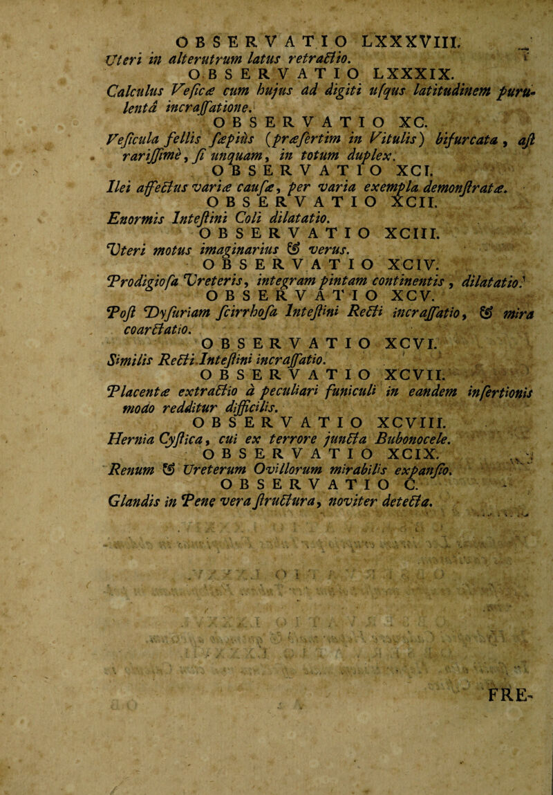 Uteri in alterutrum latus retraElio. OBSERVATIO LXXXIX. Calculus Vefica cum hujus ad digiti ufqus latitudinem puru¬ lenta incrafatione. OBSERVATIO XC. Vejlcula fellis fapiits (prafertim in Vitulis) bifurcata, afl rarijjime, fi unquam, in totum duplex. OBSERVATIO XCI. Ilei affeElus var'i£ caufe, per varia exempla demonflrata. OBSERVATIO XCII. Enormis lnteftini Coli dilatatio. OBSERVATIO XCIII. ‘Uteri motus imaginarius verus. OBSERVATIO XCIV. Prodigiofa Ureteris, integram pintam continentis, dilatatio1 OBSERVATIO xcv. Poft Eyfuriam fcirrhofa lnteftini ReEii incraffatio, & mira coarctatio. OBSERVATIO XCVI. Similis Re Eli lnteftini incraffatio. OBSERVATIO XCVII. i ‘Placent£ extraEtio d peculiari funiculi in eandem infertionis modo redditur difficilis. OBSERVATIO XCVIII. Hernia Cyftica, cui ex terrore junEla Bubonocele. OBSERVATIO XCIX. .fj Renum Ureterum Ovillorum mirabilis expanfo. OBSERVATIO C. Glandis in Pene vera ftruEturay novit er deteEla. FRE'