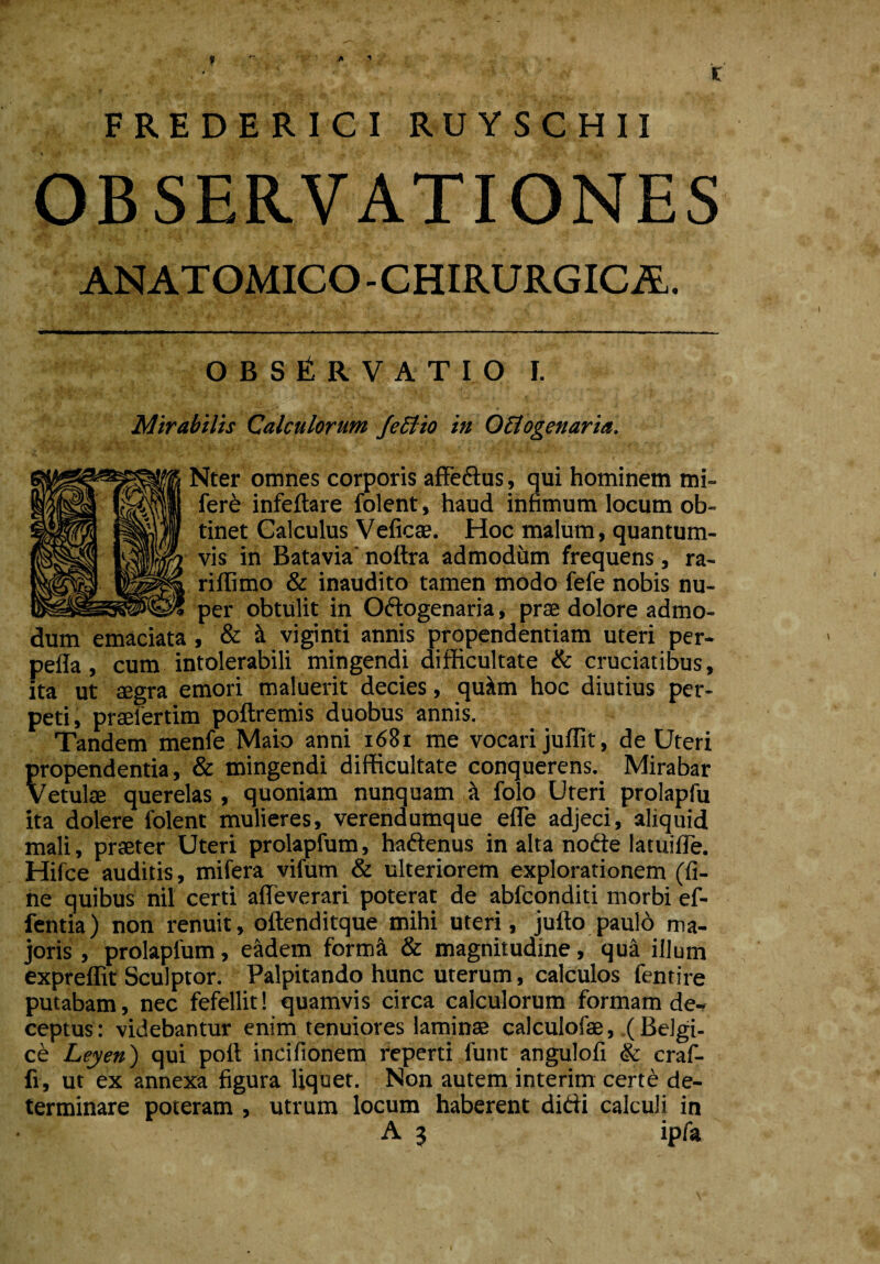 FREDERICI RUYSCHII OBSERVATIONES ANATOMICO - CHIRURGICA. O B S t R V A T I O I. Mirabilis Calculorum JeBto in OBogenaria. BNter omnes corporis affedus, qui hominem mi- fere infeftare folent, haud infimum locum ob¬ tinet Calculus Veficae. Hoc malum, quantum¬ vis in Batavia noftra admodum frequens, ra¬ ri flimo & inaudito tamen modo fefe nobis nu¬ per obtulit in Odogenaria, prae dolore admo¬ dum emaciata, & & viginti annis propendendam uteri per- peffa, cum intolerabili mingendi difficultate & cruciatibus, ita ut aegra emori maluerit decies, qu&m hoc diutius per¬ peti, praelertim poftremis duobus annis. Tandem menfe Maio anni 1681 me vocari juffit, de Uteri propendentia, & mingendi difficultate conquerens. Mirabar vetulae querelas , quoniam nunquam a folo Uteri prolapfu ita dolere folent mulieres, verendumque efle adjeci, aliquid mali, praeter Uteri prolapfum, hadenus in alta node latuifTe. Hifce auditis, mifera vifum & ulteriorem explorationem (fi¬ ne quibus nil certi affeverari poterat de abfconditi morbi ef- fentia) non renuit, oftenditque mihi uteri, jufto paulo ma¬ joris , prolapfum, e&dem forma & magnitudine, qua illum expreffit Sculptor. Palpitando hunc uterum, calculos fentire putabam, nec fefellit! quamvis circa calculorum formam de-? ceptus: videbantur enim tenuiores laminae calculofae, (Belgi¬ ce Leyen) qui poft incifionem reperti funt angulofi & craf- fi, ut ex annexa figura liquet. Non autem interim certe de¬ terminare poteram , utrum locum haberent didi calculi in