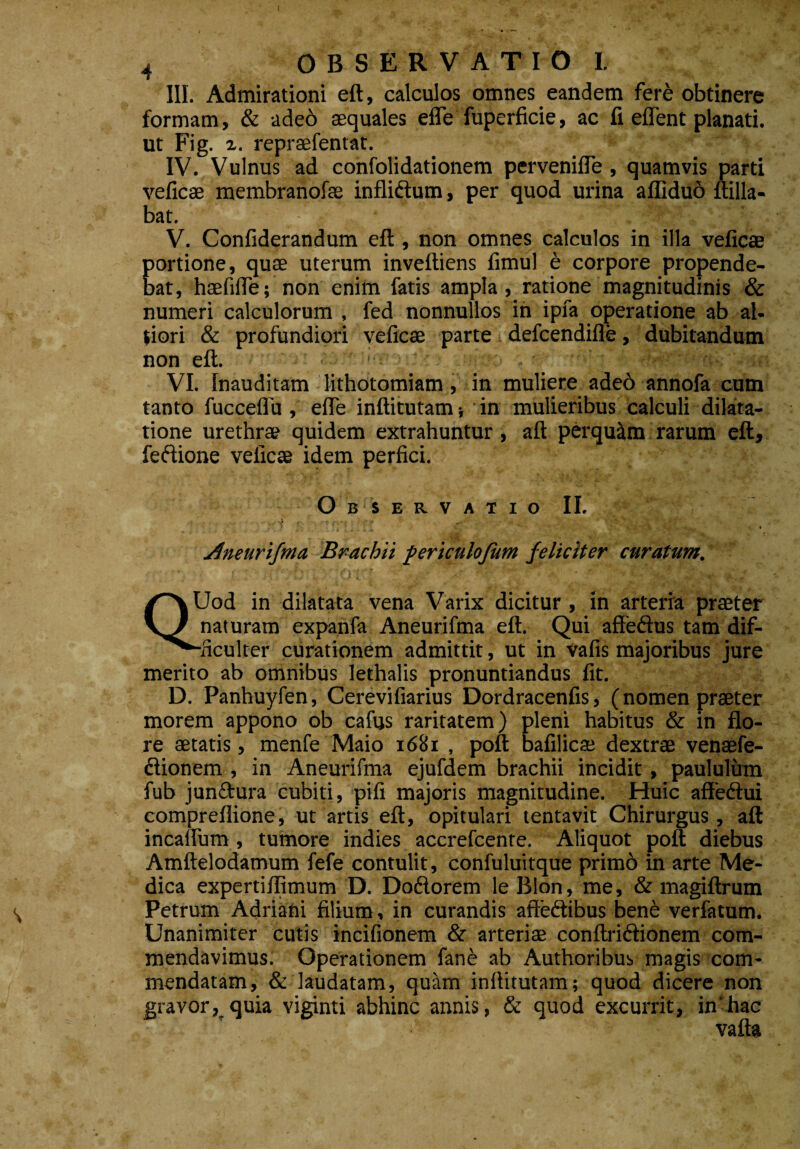 4 OBSERVATIO I. III. Admirationi eft, calculos omnes eandem fere obtinere formam, & ade6 aequales effe fuperficie, ac fi effent planati. ut Fig. z. repraefentat. IV. Vulnus ad confolidationem perveniffe , quamvis parti veficae membranofae infli&um, per quod urina afliduo ftilla- bat. V. Confiderandum eft, non omnes calculos in illa veficae portione, quae uterum inveftiens fimul e corpore propende¬ bat, hsefifle; non enim fatis ampla, ratione magnitudinis & numeri calculorum , fed nonnullos in ipfa operatione ab al- tiori & profundiori veficae parte defcendifle, dubitandum non eft. : Jw VI. Inauditam lithotomiam, in muliere ade6 annofa cum tanto fuccelfu , effe inftitutam; in mulieribus calculi dilata¬ tione urethrae quidem extrahuntur, aft perquam rarum eft, feftione veficae idem perfici. Observatio II. Aneurifma Brachii periculofum feliciter curatum. Jod in dilatata vena Varix dicitur, in arteria praeter naturam expanfa Aneurifma eft. Qui affeftus tam dif- ^^-ficulter curationem admittit, ut in vafis majoribus jure merito ab omnibus lethalis pronuntiandus fit. D. Panhuyfen, Cerevifiarius Dordracenfis, (nomen praeter morem appono ob cafus raritatem) pleni habitus & in flo¬ re aetatis, menfe Maio 1681 , poft bafilica; dextrae venaefe- ftionem , in Aneurifma ejufdem brachii incidit, paululum fub junftura cubiti, pifi majoris magnitudine. Huic affedtui compreflione, ut artis eft, opitulari tentavit Chirurgus, aft incaffum, tumore indies accrefcenre. Aliquot poft diebus Amftelodamum fefe contulit, confuluitque primd in arte Me¬ dica expertiffjmum D. Do6lorem le Bion, me, & magiftrum Petrum Adriani filium, in curandis afte&ibus bene verfatum. Unanimiter cutis incifionem & arteriae conftri&ionem com¬ mendavimus. Operationem fane ab Authoribus magis com¬ mendatam, & laudatam, quam inftitutam; quod dicere non gravor, quia viginti abhinc annis, & quod excurrit, in'hac vafta