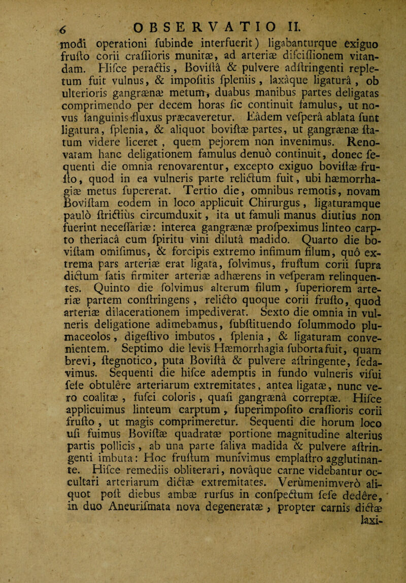 modi operationi fubinde interfuerit) ligabanturque exiguo frufto corii craffioris munitae, ad arteriae difciffionem vitan¬ dam. Hifce peradlis, Bovilla & pulvere adllringenti reple¬ tum fuit vulnus, & impofitis fpleniis, laxaque ligatura, ob ulterioris gangraenae metum, duabus manibus partes deligatas comprimendo per decem horas lic continuit famulus, ut no¬ vus fanguinis 'fluxus praecaveretur. Eadem vefpera ablata funt ligatura, fplenia, & aliquot bovillae partes, ut gangraenae fla¬ tum videre liceret , quem pejorem non invenimus. Reno¬ vatam hanc deligationem famulus denuo continuit, donec fe- quenti die omnia renovarentur, excepto exiguo bovillae fru- llo, quod in ea vulneris parte relidlum fuit, ubi haemorrha¬ giae metus fupererat. Tertio die, omnibus remotis, novam Bovillam eodem in loco applicuit Chirurgus, ligaturamque paulo Itridlius circumduxit, ita ut famuli manus diutius non, fuerint neceffariae: interea gangraenae profpeximus linteo carp¬ to theriaca cum fpiritu vini diluti madido. Quarto die bo¬ villam omifimus, & forcipis extremo infimum filum, quo ex¬ trema pars arteriae erat ligata, folvimus, fruflum corii fupra dictum fatis firmiter arteriae adhaerens in vefperam relinquen¬ tes. Quinto die folvimus alterum filum , fuperiorem arte¬ riae partem conllringens , relidto quoque corii frulto, quod arteriae dilacerationem impediverat. Sexto die omnia in vul¬ neris deligatione adimebamus, fubllituendo folummodo plu- maceolos, digeltivo imbutos, fplenia , & ligaturam conve¬ nientem. Septimo die levis Haemorrhagia fuborta fuit, quam brevi, ftegnotico, puta Bovilla & pulvere aftringente, feda- vimus. Sequenti die hifce ademptis in fundo vulneris vifui fele obtulere arteriarum extremitates, antea ligatae, nunc ve¬ ro coalitae , fufci coloris, quafi gangraena correptae. Hifce applicuimus linteum carptum, fuperimpofito craffioris corii frulto , ut magis comprimeretur. Sequenti die horum loco ufi fuimus Bovillae quadratae portione magnitudine alterius partis pollicis, ab una parte faliva madida & pulvere altrin. genti imbuta: Hoc frullum munivimus emplallro agglutinan¬ te. Hifce remediis obliterari, novaque carne videbantur oc¬ cultari arteriarum didite extremitates. Veriimenimverd ali¬ quot poli diebus ambae rurfus in confpedtum fefe dedere, in duo Aneurifmata nova degeneratae, propter carnis didi® laxi-