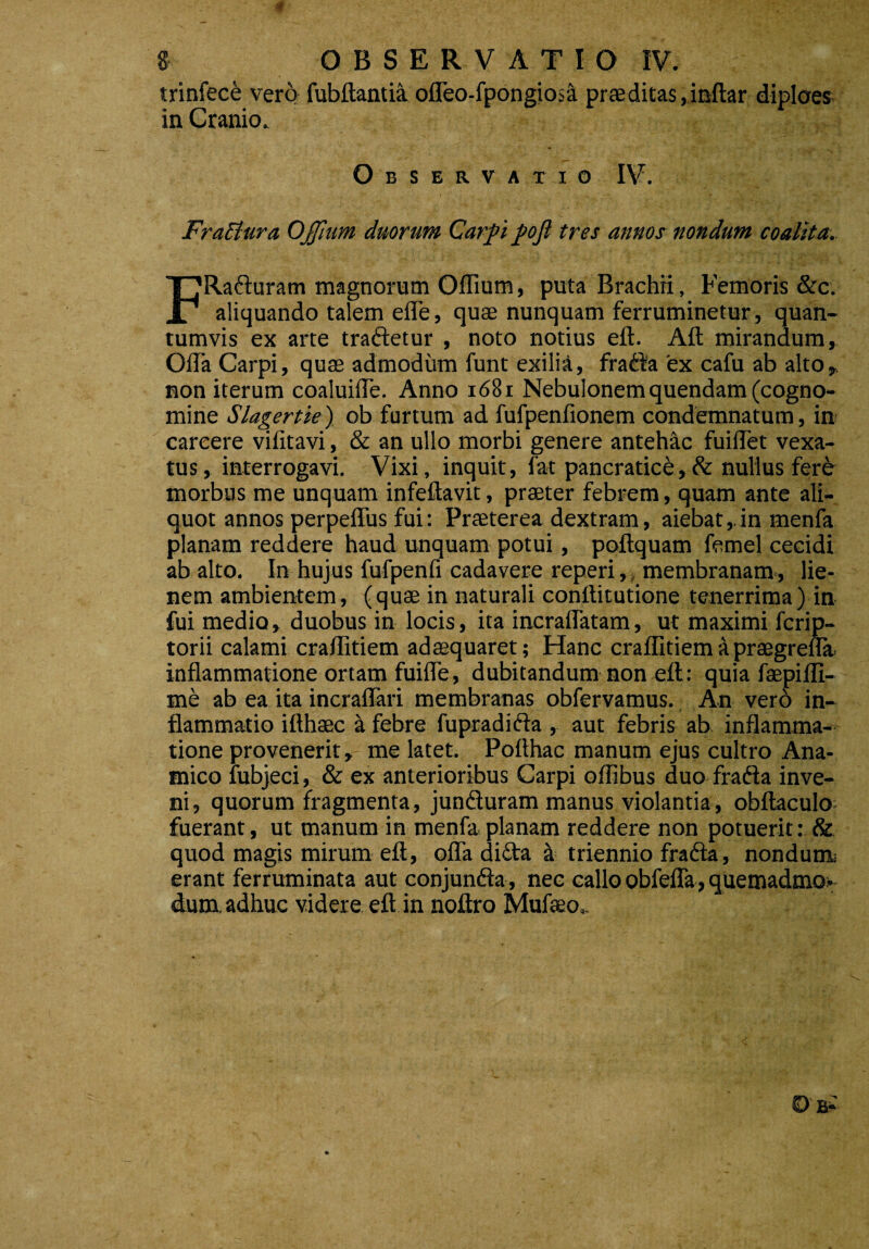 trinfece vero fubftantia. ofleo-fpongiosa prae ditas, inftar diploes- in Cranio. Observatio IV. FraBura OJJium duorum Carpi pofi tres annos nondum coalita. FRafturam magnorum Oflium, puta Brachri, Femoris &c. aliquando talem ede, quae nunquam ferruminetur, quan¬ tumvis ex arte traftetur , noto notius eft. Aft mirandum, Offa Carpi, quae admodum funt exilia, frafta 'ex cafu ab alto, non iterum coaluiffe. Anno 1681 Nebulonem quendam (cogno¬ mine Slagertie) ob furtum ad fufpenfionem condemnatum, in careere vifitavi, & an ullo morbi genere antehac fuiffet vexa¬ tus, interrogavi. Vixi, inquit, fat pancratice,& nullus fer^ morbus me unquam infeftavit, praeter febrem, quam ante ali¬ quot annos perpeffus fui: Praeterea dextram, aiebat,. in menfa planam reddere haud unquam potui, poftquam femel cecidi ab alto. In hujus fufpenfi cadavere reperi,, membranam., lie¬ nem ambientem, (quae in naturali conftitutione tenerrima) in fui medio, duobus in locis, ita incraffatam, ut maximi fcrip- torii calami craffitiem adaequaret; Hanc craflitiem apraegrefla. inflammatione ortam fuifle, dubitandum non eft: quia faepifli- me ab ea ita incraflari membranas obfervamus. An vero in¬ flammatio ifthaec a febre fupradifta , aut febris ab inflamma¬ tione provenerit» me latet. Poffhac manum ejus cultro Ana- tnico fubjeci, & ex anterioribus Carpi oflibus duo frafta inve¬ ni, quorum fragmenta, jumfturam manus violantia, obftaculo fuerant, ut manum in menfa planam reddere non potuerit: & quod magis mirum eft, offa di£ta & triennio frafta, nondum erant ferruminata aut conjunfta, nec callo obfefla, quemadmo¬ dum. adhuc videre eft in noftro Mufaeo^