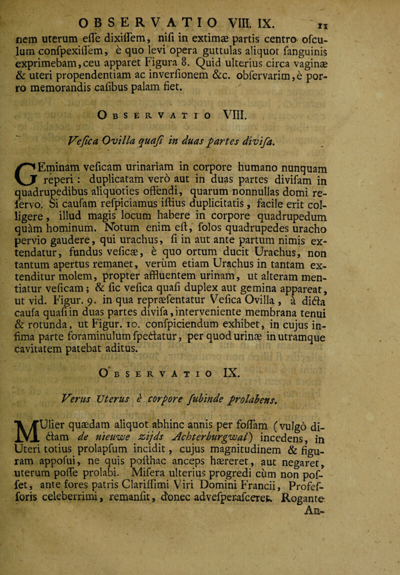 nem uterum efle dixiflem, nifi in extimae partis centra ofcu- lum confpexiffem, b quo levi opera guttulas aliquot fanguinis exprimebam, ceu apparet Figura 8. Quid ulterius circa vaginae & uteri propendendam ac inverfionem &c. obfervarim,e por¬ ro memorandis cafibus palam fiet. Observatio VIII. Vefica Ovilla quajl in duas partes divija. GEminam veficam urinariam in corpore humano nunquam reperi: duplicatam vero aut in duas partes divifam in quadrupedibus aliquoties offendi, quarum nonnullas domi re- lervo. Si caufam refpiciamus iftius duplicitatis, facile erit col¬ ligere , illud magis locum habere in corpore quadrupedum quam hominum. Notum enim eft, folos quadrupedes uracho pervio gaudere, qui urachus, fi in aut ante partum nimis ex¬ tendatur, fundus veficae, e quo ortum ducit Urachus, non tantum apertus remanet, verum etiam Urachus in tantam ex¬ tenditur molem, propter affluentem urinam, ut alteram men¬ tiatur veficam; & fic vefica quafi duplex aut gemina appareat, ut vid. Figur. 9. in qua repraefentatur Vefica Ovilla, k dida caufa quafi in duas partes divifa, interveniente membrana tenui & rotunda, ut Figur. 10. confpiciendum exhibet, in cujus in¬ fima parte foraminulum fpedatur, per quod urinas in utramque cavitatem patebat aditus. Observatio IX. Verus Uterus & corpore fubinde prolabens. MUlier quaedam aliquot abhinc annis per foffam (vulgo di¬ dam de niewwe zijds Achterburgwal') incedens, in Uteri totius prolapfum incidit, cujus magnitudinem & figu¬ ram appofui, ne quis pofthac anceps haereret, aut negaret, uterum poffe prolabi. Mifera ulterius progredi cum non pof- fet, ante fores patris Clariffimi Viri Domini Francii, Profef- foris celeberrimi, remanfit, donec advefperafcerep. Rogante An-