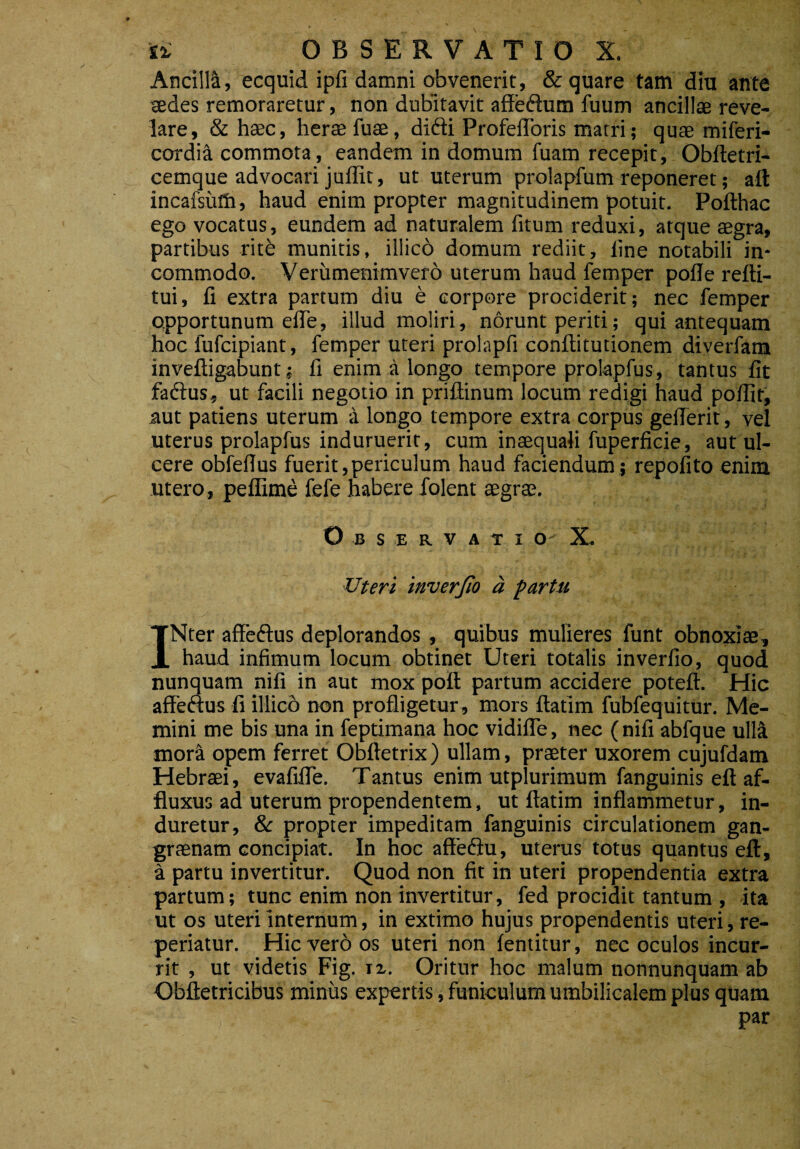 AncillA, ecquid ipfi damni obvenerit, & quare tam diu ante sedes remoraretur, non dubitavit affeftum fuum ancillae reve¬ lare, & haec, herae fuse, difti ProfefToris matri; quae miferi- cordiA commota, eandem in domum fuam recepit, Obftetri- cemque advocari juffit, ut uterum prolapfum reponeret; aft incafsiifh, haud enim propter magnitudinem potuit. Pofthac ego vocatus, eundem ad naturalem fitum reduxi, atque aegra, partibus ritb munitis, illicb domum rediit, line notabili in¬ commodo. Verumenimvero uterum haud femper polle refti- tui, fi extra partum diu e corpore prociderit; nec femper opportunum efle, illud moliri, norunt periti; qui antequam hoc fufcipiant, femper uteri prolapfi conftitutionem diverfam inveftigabunt; fi enim a longo tempore prolapfus, tantus fit faftus, ut facili negotio in priftinum locum redigi haud poffit, aut patiens uterum a longo tempore extra corpus gefferit, vel uterus prolapfus induruerit, cum inaequali fuperficie, aut ul¬ cere obfefius fuerit,periculum haud faciendum; repofito enim utero, peffime fefe habere folent aegrae. Observati O' X. Uteri inverfio a partu INter affeftus deplorandos , quibus mulieres funt obnoxiae, haud infimum locum obtinet Uteri totalis inverfio, quod nunquam nifi in aut mox poft partum accidere poteft. Hic affectus fi illico non profligetur , mors llatim fubfequitur. Me¬ mini me bis una in feptimana hoc vidifle, nec (nifi abfque ulla mora opem ferret Obftetrix ) ullam, praeter uxorem cujufdam Hebraei, evafifle. Tantus enim utplurimum fanguinis eft af- fluxus ad uterum propendentem, ut ftatim inflammetur, in¬ duretur, & propter impeditam fanguinis circulationem gan¬ graenam concipiat. In hoc affediu, uterus totus quantus eft, a partu invertitur. Quod non fit in uteri propendentia extra partum; tunc enim non invertitur, fed procidit tantum , ita ut os uteri internum, in extimo hujus propendentis uteri, re- periatur. Hic vero os uteri non fentitur, nec oculos incur¬ rit , ut videtis Fig. iz. Oritur hoc malum nonnunquam ab Obftetricibus minus expertis, funiculum umbilicalem plus quam par