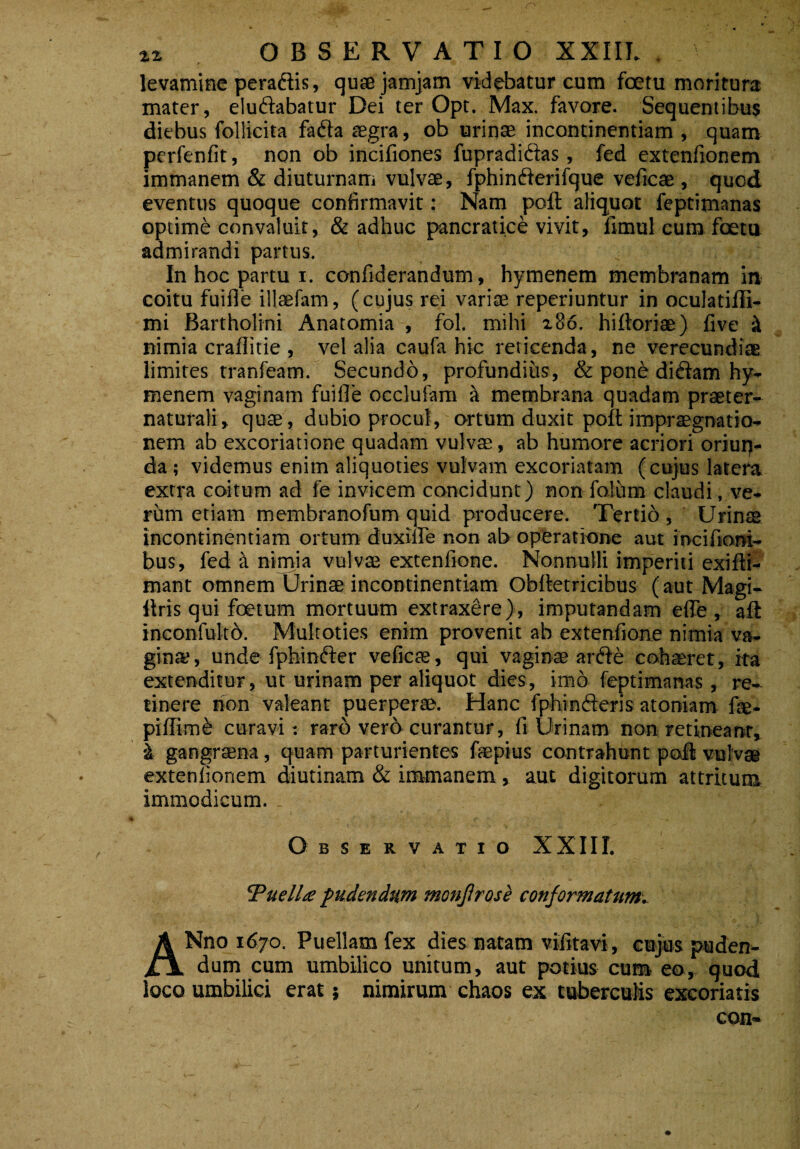 r levamine peradis, quaejamjam videbatur cum fcetu moritura mater, eludabatur Dei ter Opt. Max. favore. Sequentibus diebus follicita fada aegra, ob urinae incontinentiam , quam pcrfenfit, non ob incifiones fupradidas, fed extenfionem immanem & diuturnam vulvte, fphinderifque veficae , quod eventus quoque confirmavit: Nam poft aliquot feptimanas optime convaluit, & adhuc pancratice vivit, fimul cum foeta admirandi partus. In hoc partu i. confiderandum, hymenem membranam in coitu fuifle illaefam, (cujus rei variae reperiuntur in oculatifli- mi Bartholini Anatomia , fol. mihi 280. hiftoriae) five iX nimia craflitie , vel alia caufa hic reticenda, ne verecundiae limites tranfeam. Secundo, profundius, & ponb didam hy¬ menem vaginam fuifle occlufam a metnbrana quadam praeter- naturali, quae, dubio procul, ortum duxit poft impraegnatio- nem ab excoriatione quadam vulvae, ab humore acriori oriun- da; videmus enim aliquoties vulvam excoriatam (cujus latera extra coitum ad fe invicem concidunt) non folum claudi, ve¬ rum etiam membranofum quid producere. Tertio , Urinae incontinentiam ortum duxifle non ab operatione aut ioc i Aoni¬ bus, fed a nimia vulvae extenfione. Nonnulli imperiti exilli- mant omnem Urinae incontinentiam Oblletricibus (aut Magi- llris qui foetum mortuum extraxere), imputandam efle , aft inconfultb. Multoties enim provenit ab extenfione nimia va¬ gina;, unde fphinder veficae, qui vaginae arde cohaeret, ita extenditur, ut urinam per aliquot dies, imo feptimanas, re¬ tinere non valeant puerperae. Hanc fphinderis atoniam fae- piflim£ curavi: raro vero curantur, fi Urinam non retineant, i gangraena, quam parturientes faepius contrahunt poli vulvae extenfionem diutinam & immanem , aut digitorum attritum immodicum.. Observatio XXIII. cPuell£ pudendum monfirose conformatum. ANno 1670. Puellam fex dies natam vifitavi, cujus puden¬ dum cum umbilico unitum, aut potius cum eo, quod loco umbilici erat; nimirum chaos ex tuberculis excoriatis con-