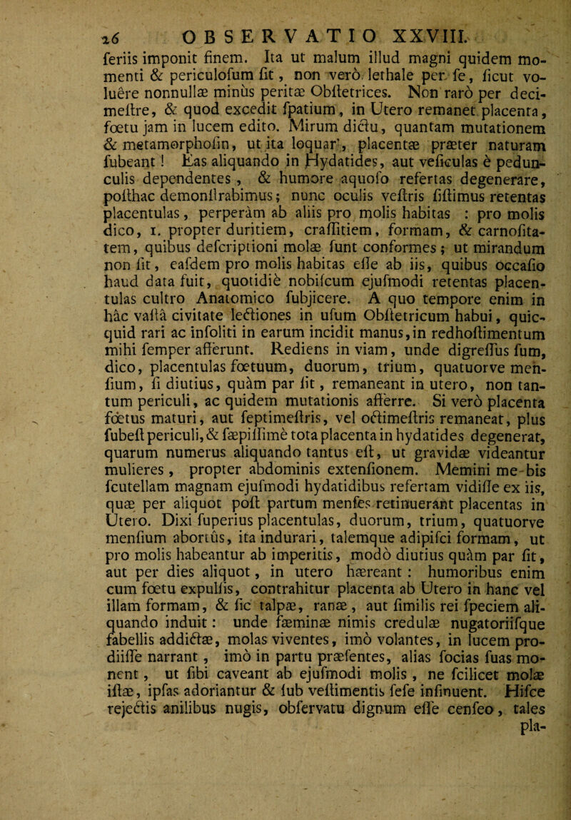 feriis imponit finem. Ita ut malum illud magni quidem mo¬ menti & periculofum fit, non vero lethale per. fe, ficut vo¬ luere nonnullae miniis peritae Obftetrices. Non raro per deci- meftre, & quod excedit fpatium, in Utero remanet placenta, foetujamin lucem edito. Mirum diclu, quantam mutationem & metamorpholin, ut ita loquar’, placentae praeter naturam fubeant ! Eas aliquando in Jnydatides, aut vefkulas b pedun¬ culis dependentes, & humore aquofo refertas degenerare, pofthac demonllrabimus; nunc oculis veftris fiftimus retentas placentulas, perperam ab aliis pro molis habitas : pro molis dico, i. propter duritiem, craffitiem, formam, & carnofita- tem, quibus defcriptioni molae funt conformes; ut mirandum non fit, eafdem pro molis habitas efie ab iis, quibus occafio haud data fuit, quotidib nobifcum ejufmodi retentas placen¬ tulas cultro Anatomico fubjicere. A quo tempore enim in h&c valla civitate ledtiones in ufum Obftetricum habui, quic- quid rari ac infolid in earum incidit manus,in redhoflimentum mihi femper afferunt. Rediens inviam, unde digreffus futn, dico, placentulas foetuum, duorum, trium, quatuorve men- fium, fi diutius, quitm par lit, remaneant in utero, non tan¬ tum periculi, ac quidem mutationis afferre. Si vero placenta foetus maturi, aut feptimeftris, vel odiimeftris remaneat, plus fubeft periculi, & fepillime tota placenta in hydatides degenerat, quarum numerus aliquando tantus eft, ut gravidae videantur mulieres, propter abdominis extenfionem. Memini me bis fcutellam magnam ejufmodi hydatidibus refertam vidifie ex iis, quae per aliquot pofl partum menfes retinuerant placentas in Utero. Dixi fuperius placentulas, duorum, trium, quatuorve menfium abortus, ita indurari, talemque adipifci formam, ut pro molis habeantur ab imperitis, modo diutius quttm par fit, aut per dies aliquot, in utero haereant: humoribus enim cum foetu expulfis, contrahitur placenta ab Utero in hanc vel illam formam, & fic talpae, ranae , aut fimilis rei fpeciem ali¬ quando induit: unde faeminae nimis credulae nugatoriifque fabellis addidte, molas viventes, imo volantes, in lucem pro- diiffe narrant, imo in partu praefentes, alias focias fuas mo¬ nent , ut fibi caveant ab ejufmodi molis, ne fcilicet molae illae, ipfas adoriantur & lub veftimentis fefe infinuent. Hifce rejeffis anilibus nugis, obfervatu dignum efie cenfeo, tales ... - pia-