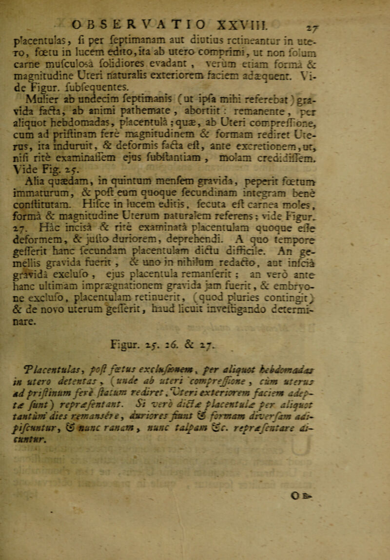 pTacentulas, fi per feptimanam aut diutios retineantur in ute- to, foetu in lucem edito,ira ab utero comprimi, ut ner. folam carne mufculosa (olidiores evadant , verum etiam forma & magnitudine Uteri naturalis exteriorem faciem adaequent. Yi- de Figur. iubfequentes. Mulier ab undecim feprimanis (ut i pia mihi referebat cra- vida fach, ab animi pathemate , abortiit: remanente, per aliquot hebdomadas, pkcentula; quae, ab Uteri coirp-reffone, cum ad prifttnam fere magnitudinem & formam rediret Ute¬ rus, ita induruit, & deformis facta eft, ante excretionem,iir* nili rite examinaflem ejus fubibmiam , molam crediihTem, Vide Fig. 25U Alia quaedam, in quintum menfem gravida, peperit foetum humaturum, & pcft eum quoque fecundinam integram bene conilitutam. Hifce in lucem editis, fecuta eri carnea moles, forma & magnitudine Uterum natcralem referens: ride Figur. 2-. Hac incisa & rire examinata pkcenmiam quoque eile deformem, & jutlo duriorem, deprehendi. A quo tempore gefferit hanc fecundam placentulam didu difficile. An ge¬ mellis gravida fuerit , & uno in nihilum redacto, aut infeia gravidi exclufo , ejus placemula remanferit : an vero ante hanc ultimam imprsegnationem gravida jam fuerit, & ernbrvo- ne exclulo, placentulam retinuerit, (quod pluries contingit} & de novo uterum geuerit, haud licuit inveitigaiido determi¬ nare. Figur. 2j. 26. & 27. *Placentuljs, poR foetus exdu/hnem t per aliquot hebdomadas in utero detentas, (unde ab uteri comprejlone , cum uterus ad friftinum feri flatum we.liret PCter; exter ttrem ~a;;em a ace¬ ta- funt) reprafentant. Si vero diei £ placent uia per aliquit tantum dies remansfre, dnriores fiant & formam druerfam adi- f ifcuntuvy (S nunc ranam > nunc talpam t£c. reprafeutare di¬ cuntur. O s*