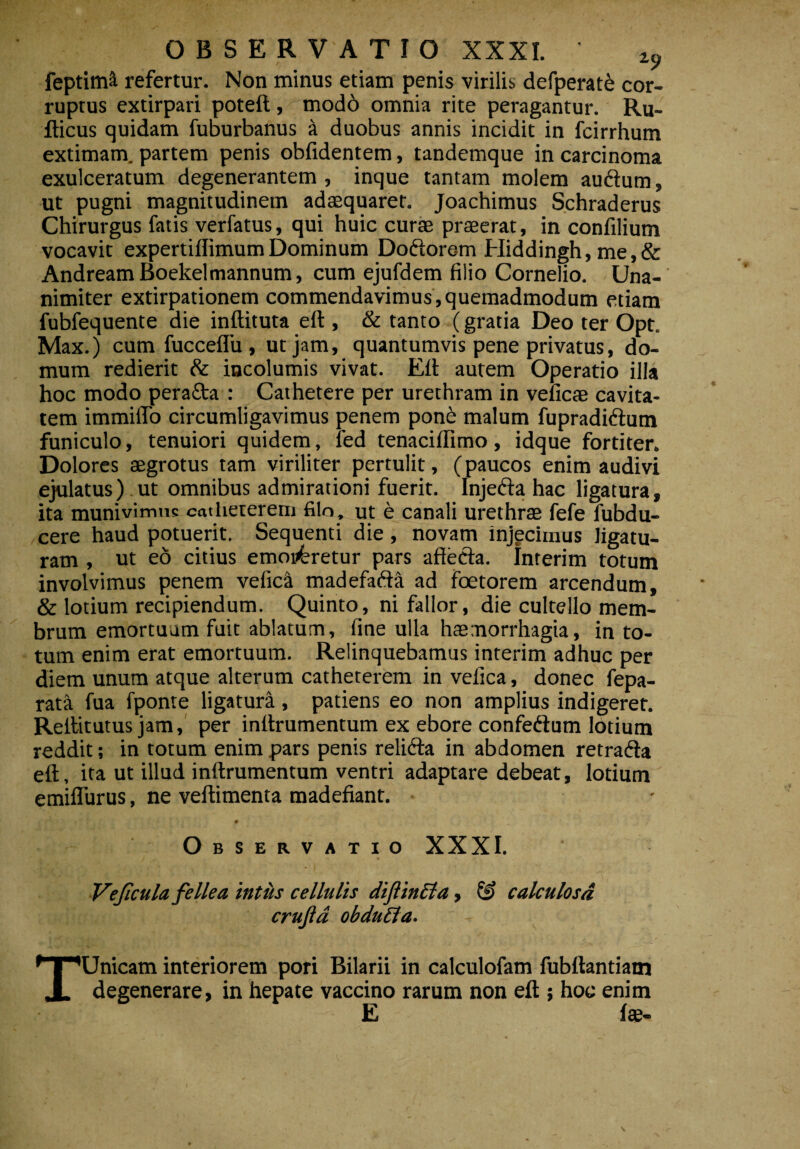 feptim^ refertur. Non minus etiam penis virilis defperate cor¬ ruptus extirpari poteft, modd omnia rite peragantur. Ru- fticus quidam fuburbanus a duobus annis incidit in fcirrhum extimam, partem penis oblidentem, tandemque in carcinoma exulceratum degenerantem , inque tantam molem audum, ut pugni magnitudinem adaequaret. Joachimus Schraderus Chirurgus fatis verfatus, qui huic curae praeerat, in confilium vocavit expertiffimumDominum Dodorem Hiddingh, me,& AndreamBoekelmannum, cum ejufdem filio Cornelio. Una¬ nimiter extirpationem commendavimus,quemadmodum etiam fubfequente die inftituta eft , & tanto (gratia Deo ter Opt. Max.) cum fucceflu , ut jam, quantumvis pene privatus, do¬ mum redierit & incolumis vivat. Eli autem Operatio illa hoc modo perada : Cathetere per urethram in veiicae cavita¬ tem immiflo circumligavimus penem pon£ malum fupradidum funiculo, tenuiori quidem, fed tenacilfimo, idque fortiter. Dolores aegrotus tam viriliter pertulit, (paucos enim audivi ejulatus) ut omnibus admirationi fuerit. Injeda hac ligatura, ita munivimus catheterem filo, ut e canali urethrae fefe fubdu- cere haud potuerit. Sequenti die, novam injecimus ligatu¬ ram , ut eo citius emoi£retur pars affeda. Interim totum involvimus penem vefica madefada ad foetorem arcendum, & lotium recipiendum. Quinto, ni fallor, die cultello mem¬ brum emortuum fuit ablatum, fine ulla haemorrhagia, in to¬ tum enim erat emortuum. Relinquebamus interim adhuc per diem unum atque alterum catheterem in vefica, donec fepa- rata fua fponte ligatura, patiens eo non amplius indigeret. Rellitutus jam, per inltrumentum ex ebore confedum lotium reddit; in totum enim pars penis relida in abdomen retrada eft, ita ut illud inftrumentum ventri adaptare debeat, lotium emiflurus, ne veftimenta madefiant. Observatio XXXI. Vejicula fellea intus cellulis diftincla, & calculosa crujid obduEla. TUnicam interiorem pori Bilarii in calculofam fubftantiam degenerare, in hepate vaccino rarum non eft ; hoc enim E Ite-