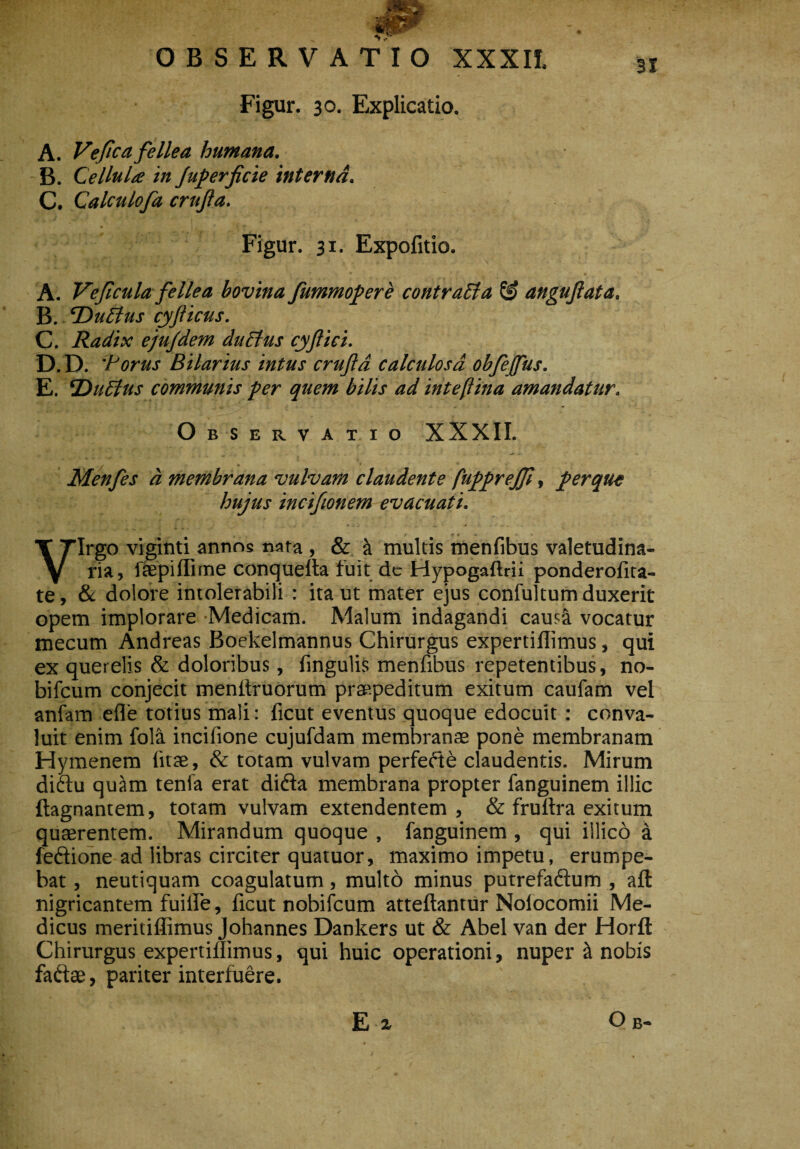 Figur. 30. Explicatio. A. Ve fica fellea humana. B. Cellula in Juperficie interna. C. Calculofa crufta. Figur. 31. Expolitio. A. Vefcula fellea bovina fummopere contraEla & anguftata. B. cDuEtus cyfticus. C. Radix ejufdem duEhis cyftici. D. D. 'Porus Bilarius intus cruftd calculosa obfejfus. E. EDuEtus communis per quem bilis ad intefiina amandatur. Observatio XXXII. Menfes a membrana vulvam claudente fupprejf, per que hujus incifionem evacuati. Virgo viginti annos nara , & & multis menfibus valetudina¬ ria, fsepiffirne conquelta fuit de Hypogaftrii ponderofita- te, & dolore intolerabili : ita ut mater ejus confultum duxerit opem implorare Medicam. Malum indagandi caus& vocatur mecum Andreas Boekelmannus Chirurgus expertiflimus, qui ex querelis & doloribus, fingulis menfibus repetentibus, no- bifcum conjecit menftruorum praepeditum exitum caufam vel anfam efle totius mali: ficut eventus quoque edocuit : conva¬ luit enim fola incifione cujufdam membranas pone membranam Hymenem litae, & totam vulvam perfefte claudentis. Mirum diftu quam tenfa erat difta membrana propter fanguinem illic ftagnantem, toram vulvam extendentem , & fruflra exitum quaerentem. Mirandum quoque , fanguinem , qui illico a fe&ione ad libras circiter quatuor, maximo impetu, erumpe¬ bat , neutiquam coagulatum, multo minus putrefaftum , aft nigricantem fuilfe, licut nobifcum atteftantur Noiocomii Me¬ dicus meritiflimus Johannes Dankers ut & Abel van der Horft Chirurgus expertiflimus, qui huic operationi, nuper & nobis fadtse, pariter interfuere. E-x O B-