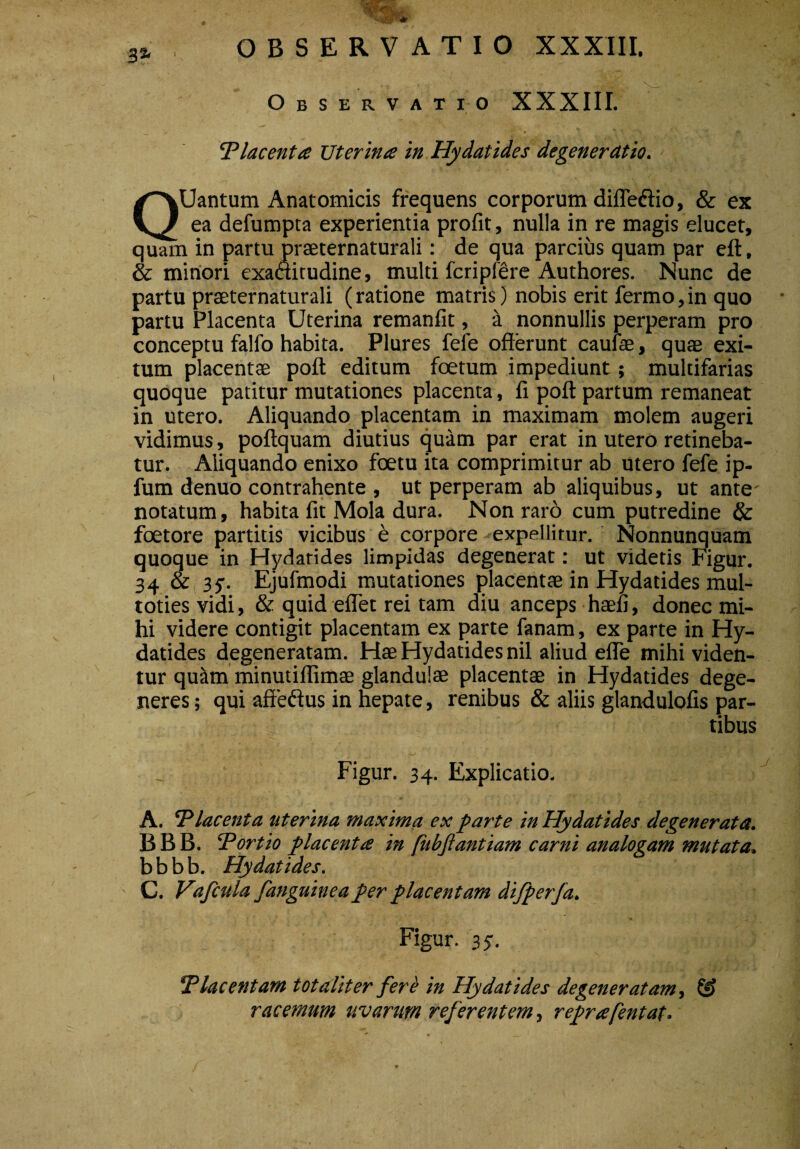 3* . t , . •- -<£&x- Observatio XXXIII. Placenta Uterina in Hydatides degeneratio. QUantum Anatomicis frequens corporum difle&io, & ex ea defumpta experientia profit, nulla in re magis elucet, quam in partu praeternaturali: de qua parcius quam par eft, & minori exaftitudine, multi fcripfere Authores. Nunc de partu praeternaturali (ratione matris) nobis erit fermo,in quo partu Placenta Uterina remanfit, a nonnullis perperam pro conceptu falfo habita. Plures fele offerunt caufae, quae exi¬ tum placent® poft editum foetum impediunt; multifarias quoque patitur mutationes placenta, fi poft partum remaneat in utero. Aliquando placentam in maximam molem augeri vidimus, poftquam diutius quam par erat in utero retineba¬ tur. Aliquando enixo foetu ita comprimitur ab utero fefe ip- fum denuo contrahente , ut perperam ab aliquibus, ut ante' notatum, habita fit Mola dura. Non raro cum putredine & foetore partitis vicibus e corpore expellitur. Nonnunquam quoque in Hydatides limpidas degenerat: ut videtis Figur. 34 & 3y. Ejufmodi mutationes placentae in Hydatides mul- toties vidi, & quid eflet rei tam diu anceps haefi, donec mi¬ hi videre contigit placentam ex parte fanam, ex parte in Hy¬ datides degeneratam. Hae Hydatides nil aliud efle mihi viden¬ tur quam minutiflimae glandulae placent® in Hydatides dege¬ neres ; qui affeftus in hepate, renibus & aliis glandulofis par¬ tibus Figur. 34. Explicatio. A. 'Placenta uterina maxima ex parte in Hydatides degenerata. B B B. Portio placenta in fubjlantiam carni analogam mutata. b b b b. Hydatides. ' C. Vafcula fanguineaper placentam difperfa. Figur. 35. Placentam totaliter fere in Hydatides degeneratam, & racemum uvarum referentem, reprafentat.