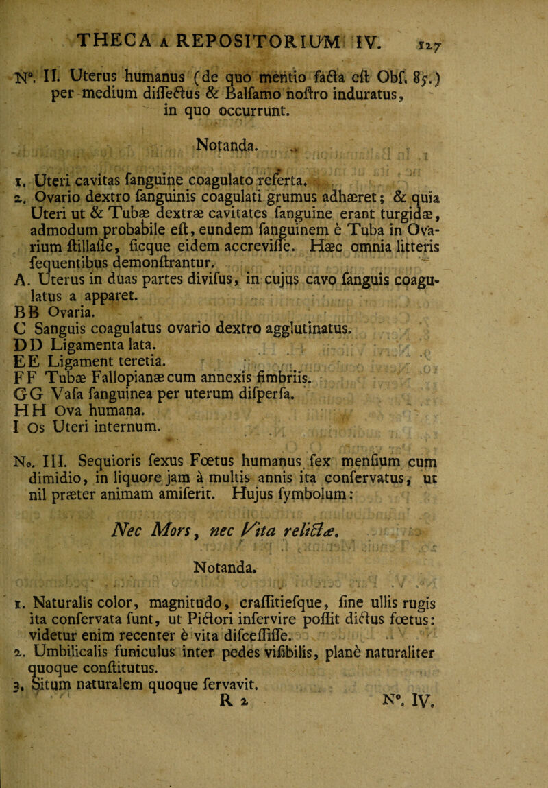 N°. II- Uterus humanus (de quo mentio fafta eft Obf, 85-.) per medium difleftus & Balfamo noftro induratus, in quo occurrunt. Notanda. 1. Uteri cavitas fanguine coagulato referta. x. Ovario dextro fanguinis coagulati grumus adhaeret; & quia Uteri ut & Tubae dextrae cavitates fanguine erant turgidae, admodum probabile eft, eundem fanguinem 6 Tuba in Ov'a- rium ftillafle, ficque eidem accrevifle. Haec omnia litteris fequentibus demonftrantur. A. Uterus in duas partes divifus, in cujus cavo fanguis coagu¬ latus a apparet. B B Ovaria. C Sanguis coagulatus ovario dextro agglutinatus. D D Ligamenta lata. E E Ligament teretia. FF Tubae Fallopianae cum annexis fimbriis. 6G Vafa fanguinea per uterum difperfa. HH Ova humana. I Os Uteri internum. * ■ 'V . ; , No. III. Sequioris fexus Foetus humanus fex menfium cum dimidio, in liquore jam i multis annis ita confervatus, ut nil praeter animam amiferit. Hujus fymbolum: Nec Mors. nec reltftte. W X,- # » - v > » ^ c. » r > - . * . • ti i r ♦ •' r J ■> * i . •’ ,,' d-. Notanda. * v» 1 :♦ « •• » .ii...- W • * ' V' * < •••' •’ - •- W* ■-> v. v 'i -•/* 'p‘‘. 1. Naturalis color, magnitudo, craflitiefque, fine ullis rugis ita confervata funt, ut Pi&ori infervire poffit diflus foetus: videtur enim recenter e vita difceflifTe. 1. Umbilicalis funiculus inter pedes vifibilis, plane naturaliter quoque conftitutus. 3. Situm naturalem quoque fervavit. 7 R z N°. IV,