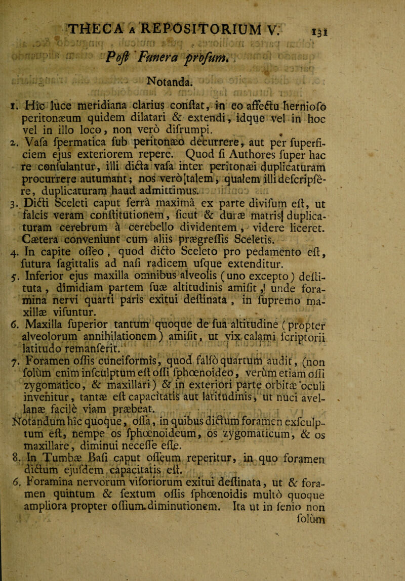 • . » i ^ .* ^ X k . ' t ^ ^ ; I 4 ••'. ™ fi’ ' ^ .•* f \ j’ f ^ v ( ’ Tj *| * ' i * t » Pofi Funera profum. Notanda. i. Hic luce meridiana clarius confiat, in eo affedtu herniofo peritonaeum quidem dilatari & extendi, idque vel in hoc vel in illo loco, non vero difrumpi. %. Vafa fpermatica fub peritonaeo decurrere, aut per fuperfi- ciem ejus exteriorem repere. Quod fi Authores fuper hac re confulantur, illi difta vafa inter peritonaei duplicaturam procurrere autumant; nos verbjtalem, qualem illi defcripfe- re, duplicaturam haud admittimus. ;i i;. 3. Didii Sceleti caput ferra maxima ex parte divifum efl, ut falcis veram conftitutionem, ficut & durae matris] duplica¬ turam cerebrum i cerebello dividentem, videre liceret. Caetera conveniunt cum aliis praegreffis Sceletis. 4. In capite offeo , quod didlo Sceleto pro pedamento efl, futura fagittalis ad nafi radicem ufque extenditur. 5. Inferior ejus maxilla omnibus alveolis (uno excepto) defu¬ tuta, dimidiam partem fuae altitudinis amifit,] unde fora¬ mina nervi quarti paris exitui dellinata , in fupremo ma¬ xillae vifuntur. . 6. Maxilla fuperior tantum quoque de fua altitudine (propter alveolorum annihilationem ) amifit, ut vix calami lcriptorii latitudo remanferit. 7. Foramen offis cuneiformis, quod falfoquartum audit, (non folum enim infculptum eft offi fphoenoideo, verum etiam offi zygomatico, & maxillari ) & in exteriori parte orbitae oculi invenitur, tantae efl capacitatis aut latitudinis, ut nuci avel¬ lanae facile viam praebeat. : , ■ Notandum hic quoque, olla, in quibus didlum foramen exfculp- tum efl, nempe os fphoenoideum, os zygomaticum, & os maxillare, diminui necefie efle. 8. In Tumbae Bafi caput ofieum reperitur, in quo foramen dictum ejufdem capacitatis efl. 6. Foramina nervorum viforiorum exitui deflinata, ut & fora¬ men quintum & fextum oflis fphoenoidis multo quoque ampliora propter offium-diminutionem. Ita ut in fenio non folum