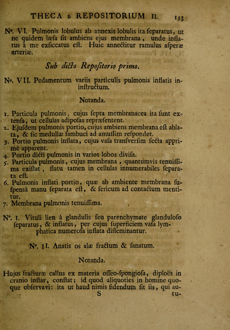 N°. VI. Pulmonis lobulus ab annexis lobulis ita feparatus, ut ne quidem laefa fit ambiens ejus membrana, unde infla¬ tus a me exficcatus eft. Huic anneditur ramulus afperae arterias. Sub diBo Repofitorio primo. N°. VII. Pedamentum variis particulis pulmonis inflatis in- .: inftrudum. Notanda. t. Particula pulmonis, cujus fepta membranacea ita funt ex- tenfa, ut cellulas adipofas repraefentent. %. Ejufdem pulmonis portio, cujus ambiens membrana eft abla¬ ta, & fic medullae fambuci ad amuflim refpondet. 3. Portio pulmonis inflata, cujus vafa tranfverfim feda appri¬ mi apparent. 4. Portio didi pulmonis in varios lobos divifa. y. Particula pulmonis, cujus membrana , quantumvis tenuifli- ma exiftat, flatu tamen in cellulas innumerabiles fepara- ta eft. 6. Pulmonis inflati portio, quas ab ambiente membrana fu- fpensa manu feparata eft, & fericum ad contadum menti¬ tur. 7. Membrana pulmonis tenuiflima. . • N°. I. Vituli lien 4 glandulis feu parenchymate glandulofo feparatus, & inflatus, per cujus fuperficiem vafa lym¬ phatica numerofa inflata difleminantur. N°. ii. Anatis os alae fradum & fanatum. Notanda. Hujus fradurae callus ex materia ofleo-fpongiofa, diploes in cranio inftar, conflat; id quod aliquoties in homine quo¬ que obfervavi: ita ut haud nimis fidendum fit iis, qui au- S tu-