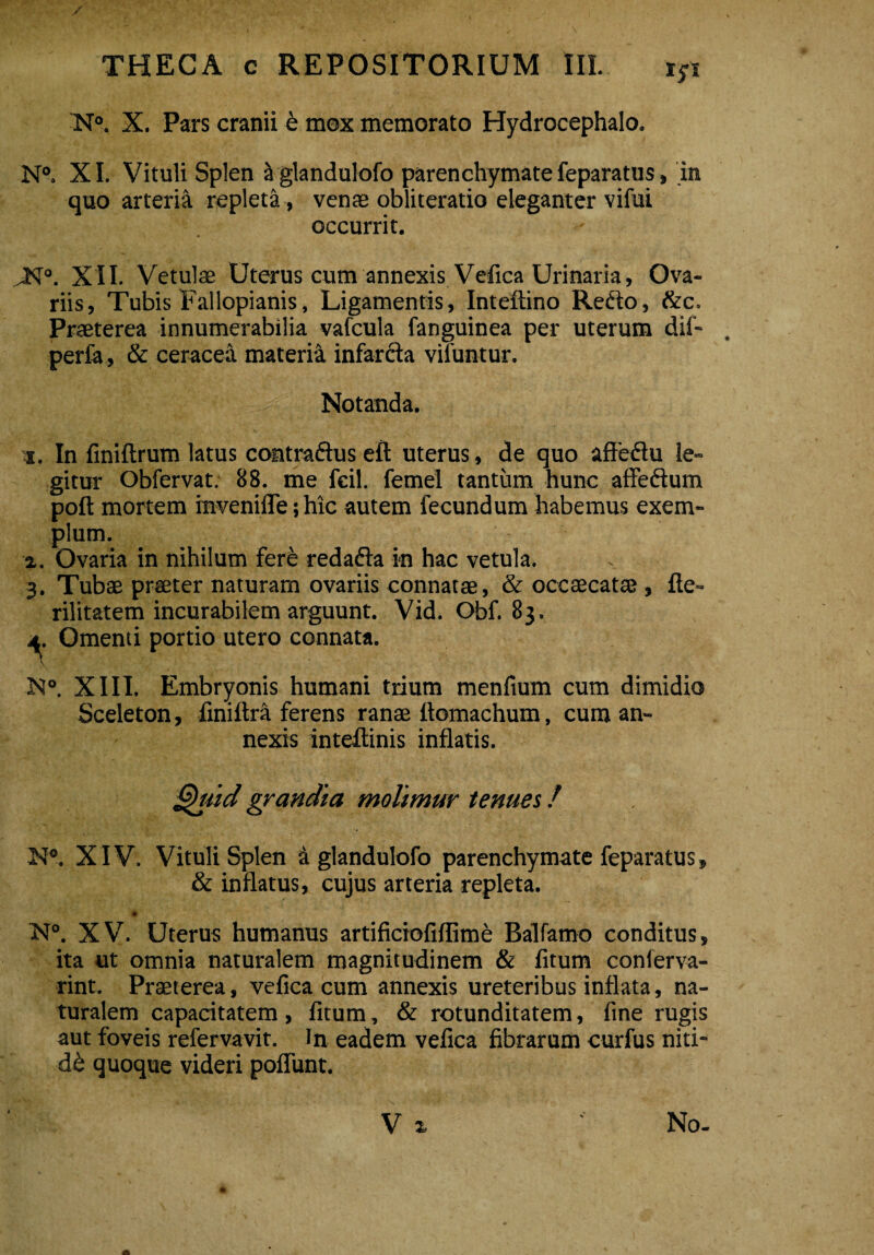 / THECA c REPOSITORIUM III.. iyi N°. X. Pars cranii e mox memorato Hydrocephalo. N°. XI. Vituli Splen ^ glandulofo parenchymate feparatus, in quo arteria repleta, venae obliteratio eleganter vifui occurrit. >N°. XII. Vetulae Uterus cum annexis Vefica Urinaria, Ova¬ riis, Tubis Fallopianis, Ligamentis, Inteftino Refto, &c. Praeterea innumerabilia vafcula fanguinea per uterum dif- perfa , & ceracea materi^ infarcta vifuntur. Notanda. i. In finiftrum latus contraftus eft uterus, de quo affeftu le¬ gitur Obfervat. 88. me fcil. femel tantum hunc affeftum poft mortem invenifle; hic autem fecundum habemus exem¬ plum. a. Ovaria in nihilum fere redacta in hac vetula. 3. Tubae praeter naturam ovariis connatae, & occaecatae , fte» rilitatem incurabilem arguunt. Vid. Obf. 83. 4. Omenti portio utero connata. JSt°. XIII. Embryonis humani trium menfium cum dimidio Sceleton, finiftra ferens ranae ftomachum, cum an¬ nexis inteftinis inflatis. ®htid grandia molimur tenues! N°. XIV. Vituli Splen a glandulofo parenchymate feparatus, & inflatus, cujus arteria repleta. N°. XV. Uterus humanus artificiofiflime Balfarno conditus, ita ut omnia naturalem magnitudinem & fitum conferva- rint. Praeterea, vefica cum annexis ureteribus inflata, na¬ turalem capacitatem , fitum, & rotunditatem, fine rugis aut foveis refervavit. In eadem vefica fibrarum curfus niti¬ di quoque videri poflunt.