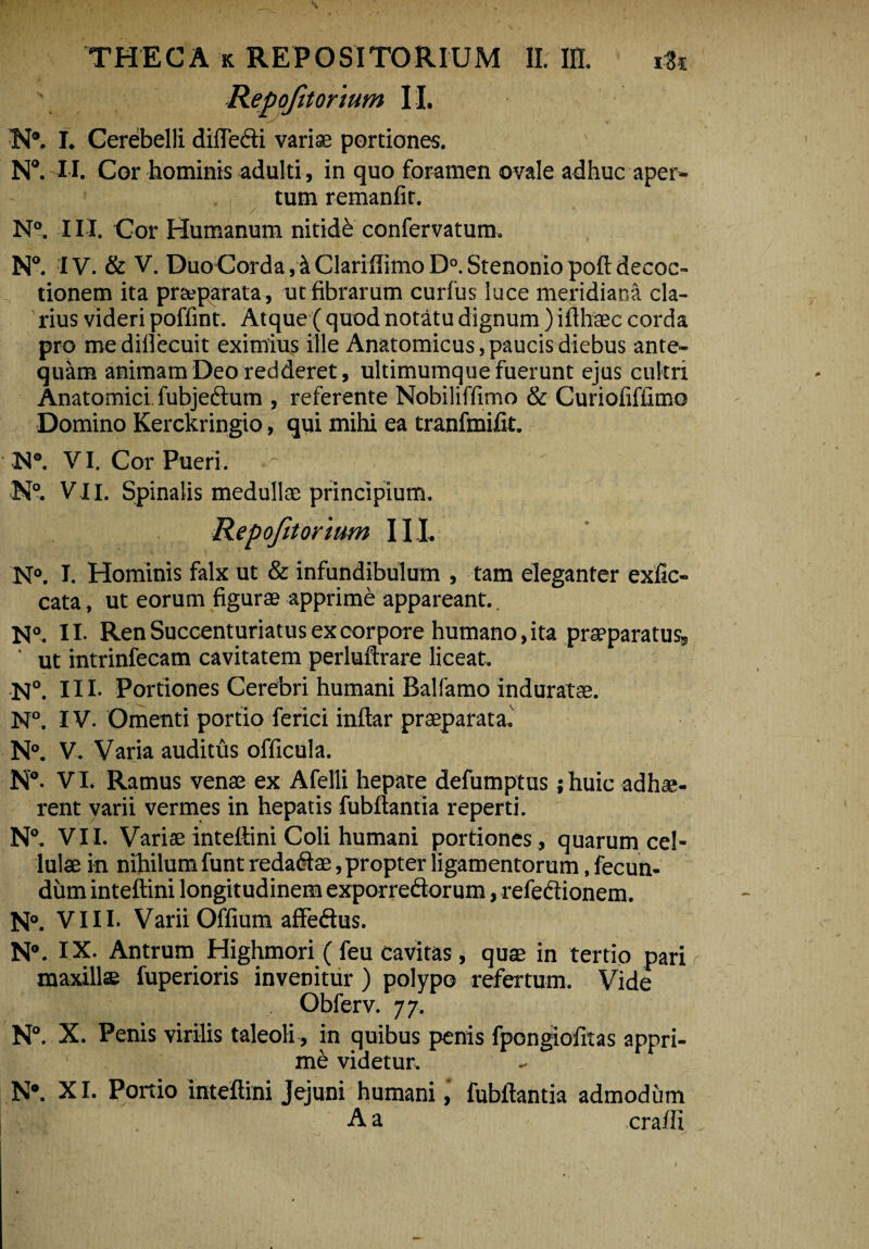 Repofitonum II. N*. I. Cerebelli difledi variae portiones. N°. I I. Cor hominis adulti, in quo foramen ovale adhuc aper¬ tum remanfir. N°. III. Cor Humanum nitide confervatura. N°. IV. & V. Duo Corda Clari (limo D°. Stenonio poft decoc¬ tionem ita pr&parata, ut fibrarum curfus luce meridiana cla¬ rius videri poffint. Atque (quod notatu dignum )ifthaec corda pro me dillecuit eximius ille Anatomicus, paucis diebus ante¬ quam animam Deo redderet, ultimumque fuerunt ejus cultri Anatomici, fubjedum , referente Nobiliffimo & Curiofiffimo Domino Kerckringio, qui mihi ea tranfmifit. H®. VI. Cor Pueri. N°. VII. Spinalis medullae principium. Repofitonum 111. N°. I. Hominis falx ut & infundibulum , tam eleganter exfic- cata, ut eorum figurae apprime appareant. N°. II. Ren Succenturiatus ex corpore humano, ita praeparatus, ‘ ut intrinfecam cavitatem perluftrare liceat. N°. III- Portiones Cerebri humani Balfamo induratae. N°. IV. Omenti portio ferici inftar praeparata. N°. V. Varia auditus officula. N°- VI. Ramus venae ex Afelli hepate defumptus ; huic adhae¬ rent varii vermes in hepatis fubftantia reperti. N°. VII. Variae inteffini Coli humani portiones, quarum cel¬ lulae in nihilum funt redadae, propter ligamentorum, fecun¬ dum inteffini longitudinem exporredorum, refedionem. N». VIII. Varii Offium affedus. N°. IX. Antrum Highmori ( feu cavitas, quae in tertio pari maxillae fuperioris invenitur ) polypo refertum. Vide Obferv. 7 7. N°. X. Penis virilis taleoli, in quibus penis fpongiofitas appri¬ me: videtur. N®. XI. Portio inteffini Jejuni humani, fubftantia admodum A a craffi