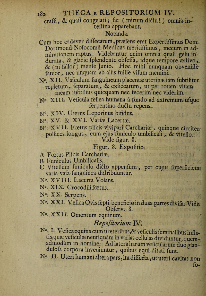 craffi, & quafi congelati; fic (mirum didu! ) omnia in- tefiina apparebant. Notanda. - Cum hoc cadaver diflecarem, praefens erat Expertiffimus Dom. Dortmond Nofocomii Medicus meritiffimus, mecum in ad¬ mirationem raptus. Videbantur enim omnia quafi gelu in¬ durata, & glacie fplendente obfeiTa, idque tempore aefiivo,... & (ni fallor) menfe Junio. Hoc mihi nunquam obvenifle fateor, nec unquam ab aliis fuifie vifum memini.. N°. XII. Vafculum fanguineum placentae uterinas tam fubtiliter repletum, feparatum, &exficcatum, ut per totam vitam meam fubtilius quicquam nec fecerim nec viderim. N°- XIII. Veficula fellea humana a fundo ad extremum ufque ferpentino dudu repens. N°. XI V. Uterus Leporinus bifidus. XV. & XVI. Variae Lacertae.. N°. XVII. Foetus pifcis vivipari Carchariae , quinque circiter- pollices longus, cum ejus funiculo umbilicali, & vitello. Vide figur. 8. Figur. 8. Expolitio,- A Foetus Pifcis Carchariae. :.> nf B Funiculus Umbilicalis. C Vitellum funiculo dido appenfum , per cujus fuperficiemi varia vafa fanguinea difiribuuntur.. N°. XVIII. Lacerta Volans. N°. XIX. Crocodilifoetus.. N°. XX. Serpens. N°. XXI. Vefica Ovis fepti beneficio in duas partes divifa. Vide- Obferv. 8, N°. XXII; Omentum equinum. Repofitorwm iv: N«. I. Vefica equina cum ureteribus,&veficulis feminalibus infla» tis,qute veficulae neutiquam in varias cellulas dividuntur, quem¬ admodum in homine. Ad latera harum veficularum duo glan- dulofa corpora inveniuntur, quibus equi ditati funt. N°. II. Uteri humani altera pars,itadifleda,ututeri cavitas non fo-