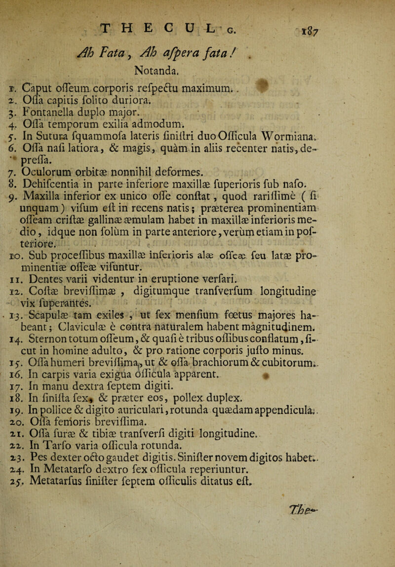 t§7 Ah Fata, Ah affer a fata / Notanda. r. Caput offeum corporis refpe&u maximum.. t* z. Olla capitis folito duriora. 3. Fontanella duplo major. 4. Offa temporum exilia admodum. 5. In Sutura fquammofa lateris finiilri duo Oflicula Wormiana. 6. Offa nafi latiora, & magis, quilm in aliis recenter natis, de- ' preffa. 7. Oculorum orbitae nonnihil deformes. 8. Dehifcentia in parte inferiore maxillae fuperioris fub nafo. 9. Maxilla inferior ex unico offe conflat, quod rariflime ( ff unquam) vifum eftin recens natis; praeterea prominentiam offeam criftae gallinae aemulam habet in maxillae inferioris me¬ dio , idque non folurn in parte anteriore, verum etiam in pof- teriore. eo. Sub proceflibus maxillae inferioris alas offese feu latae pro¬ minentiae offeae vifuntur. 11. Dentes varii videntur in eruptione verfari. 12. Coflae breviflimae , digitumque tranfverfum longitudine vix fuperantes. 13. Scapulae tam exiles , ut fex menfium foetus majores ha¬ beant; Claviculae e contra naturalem habent magnitudinem. 14. Sternon totum offeum, & quafi e tribus offibus conflatum, fi- cut in homine adulto, & pro ratione corporis juflo minus. 15. Olla humeri breviflima^ut & offa brachiorum & cubitorum.. 16. In carpis varia exigua Oflicula apparent. 17. In manu dextra feptem digiti. 18. In finifta fex, & praeter eos, pollex duplex. 19. In pollice & digito auriculari, rotunda quaedam appendicula;. 20. Offa femoris brevi flima. 21. Offa furse & tibiae tranfverfl digiti longitudine. 22. In Tarfo varia oflicula rotunda. 23. Pes dexter ofto gaudet digitis. Sinifler novem digitos habet.. 24. In Metatarfo dextro fex oflicula reperiuntur. 27. Metatarfus finifter feptem oiliculis ditatus eft. /