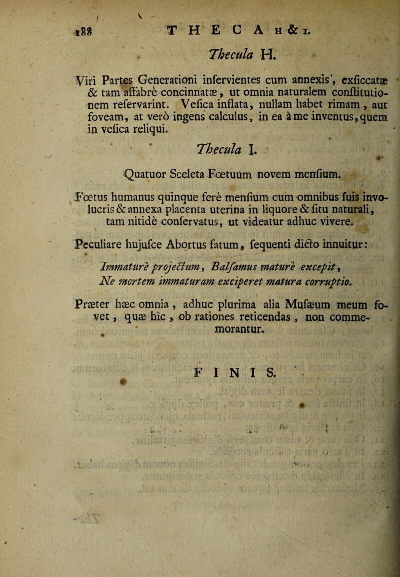 i V 188 T H E C A H &I. Thecula H. Viri Partes Generationi infervientes cum annexis', exficcatae & tam affabre concinnatae, ut omnia naturalem conftitutio- nem refervarint. Vefica inflata, nullam habet rimam , aut foveam , at vero ingens calculus , in ea i me inventus, quem in vefica reliqui. ♦ 1 Thecula I. 1 #* Quatuor Sceleta Foetuum novem menfium. Foetus humanus quinque fere menfium cum omnibus fuis invo- lucris&annexa placenta uterina in liquore&fitu naturali, tam nitide confervatus, ut videatur adhuc vivere. Peculiare hujufce Abortus fatum , fequenti dido innuitur : W ' r Immature project um, Balfamus mature excepit, Ne mortem immaturam exciperet matura corruptio. Praeter haec omnia, adhuc plurima alia Mufaeum meum fo¬ vet , quae hic , ob rationes reticendas, non comme¬ morantur. FINIS. fi • ’ V ' ^ •• # v, j