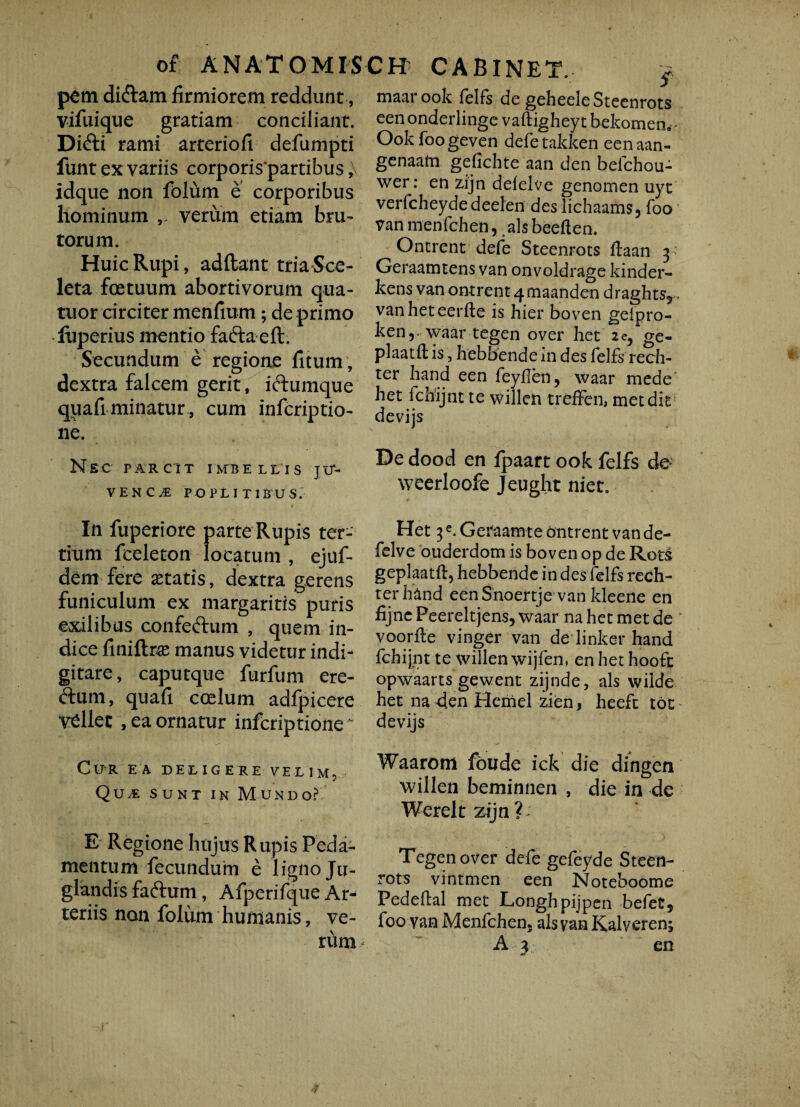 pem didam firmiorem reddunt, vifuique gratiam conciliant. Didi rami arteriofi defumpti funt ex variis corporis partibus, idque non fblum e corporibus liominum verum etiam bru¬ torum. Huic Rupi, adflant triaSce- leta foetuum abortivorum qua- tuor circiter menfium; de primo luperius mentio fada eft. Secundum e regione fitum , dextra falcem gerit, idumque qiiafi minatur, cum infcriptio- ne. NSC PARCIT IMBELLIS JlT- VENC^ POPLITIBUS. In fuperiore parte Rupis ter¬ tium fceleton locatum , ejuf- dem fere itatis, dextra gerens funiculum ex margaritis puris exilibus confedum , quem in¬ dice finiftrce manus videtur indi- gitare, caputque furfum ere¬ dum, quafi coelum adfpicere vdlec , ea ornatur infcriptione Cur ea deligere velim, QUvE sunt in Mundo? E Regione hujus R upis Peda¬ mentum fecundum e ligno Ju¬ glandis fadum, Afperifque Ar^ teriis non folum humanis, ve¬ 5 maar ook felfs de geheele Steenrots eenonderlinge vaftigheyt bekomen^ Ook foogeven defe takken eenaan- genaam geiichte aan den belchou- wer: en zijn defelve genomen uyt verfcheydedeelen des lichaams5 foo vanmenfchen, alsbeeften. Onerent defe Steenrots ftaan 3 Geraamtens van onvoldrage kinder- kens van ontrent 4 maanden draghts5... vanheteerfte is hier boven gelpro- ken,-waar tegen over het 2e, ge- plaatft is, hebbende m des felfs rech- ter hand een feyfen, waar mede' het fchijnt te willen treffen, metdk devijs De dood en fpaart ook felfs de; weerloofe Jeught niet. Het 3e. Geraamte ontrent van de- felve ouderdom is boven op de Rots geplaatft, hebbende in des felfs rech- terhand eenSnoertje van kleene en fijne Peereltjens, waar na het met de voorfie vinger van de linker hand fchijnt te willen wijfen, en het hoofc opwaarts gewent zijnde, ais wilde het na 4en Hemel zien, heefc tot devijs Waarom foude ick die dingen willen beminnen , die in de Wereltzijn?; Tegen over defe gefeyde Steen¬ rots vintmen een Noteboome Pedeftal met Longhpijpen befet, foo van Menfchen5 alsvanKalveren;