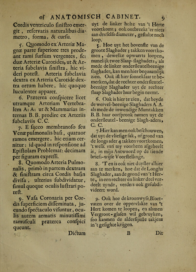 Cordis ventriculo finiftro emer¬ git , refervatis naturalibus dia¬ metro, forma, & curfu. 5- Quomodo ex Arteriae Ma¬ gnas parte fuperiore tres prode¬ ant rami furfum vergentes, fc: duas Arterias Carotides, ut & Ar¬ teria fubclavia finiftra, hic vi¬ deri potefl. Arteria fubclavia dextra ex Arteria Carotide dex¬ tra ortum habere, hic quoquo luculenter apparet. 6. Prasterea confpicere licet utramque Arteriam Vertebra¬ lem A: A: ut & Mammarias in¬ ternas B. B. prodire ex Arteriis fubclaviis C. C. 7. E facco membranofo feu Venas pulmonalis bafi, quatuor ramos emergere, hic etiam cer¬ nitur : id quod in refponfione ad Epiftolam Problemat: decimam per figuram expreffi. 8. Quomodo Arteria Pulmo¬ nalis , primo in partem dextram & finiftram circa Cordis bafin divifa , ulterius fubdividatur, fimul quoque oculis luflrari po¬ tefl:. 9. Vafa Coronaria per Cor- disfuperficiemdifieminata, ju¬ cundo fpedlaculo vifuntur, ocu¬ lis autem armatis minutiffimi ramufculi prasterea confpici queunt. 9 ilyt de linker holte van ’t Herte voortkomt j ook ontbreekt ’er niets aan des felfs diameter, geflalte noch loop, 5. Hoe uyt het bovenfte van de groote Slaghader 3 takken voortko- men , dewelke opwaerts loopen, namelijk twee Slaap- fiaghaders, ais mede de linker onderfleutelbeenige flaghader, kan men hier bequaamlijk zien. Ook ift hier fonneklaar te be- merken>dat de rechter onderfleutel- beenige Slaghader uyt de rechter flaap Slaghader haarbegin neemt. 6. Ook is hier te zien, datbeyde de wervehbeenige Slaghaders A. A. ais mede de inwendige Mamtakken B. B. haar oorfpronk nemen uyt de onderfleutel - beenige Slagh-aders, C. C. 7. Hierkanmenookbefchouwen, dat uy t de vliefige fak, ofgrond van de longs ader 4 takken voortkomen, ’t welk vah my voorheen afgebeek is, in mijn Antwoord op de tiende briefs-wijfe Voorftellinge. 8. 'T en is ookniet duyfteralhier aan te merken* hoe dat deLonghs Slaghader, aan de grond van 't Her¬ te , in een rechter en linker deel ver- deelt zynde, verders ook gefubdi- videerc word. 9. Ook hoe dekroonwyfeBloet- vaten over de oppervlakte van Hert komen te loopen, en alsmen Vergroot-glafen wil gebruyken, foo kanmen de alderfijnfte takjens inkgefightekrijgen. B Didium Dit