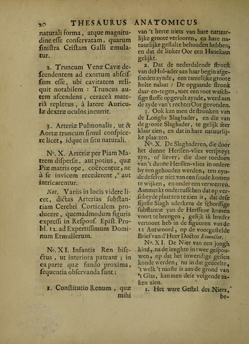 THESAURUS naturali forma, atque magnitu¬ dine efle confervatam, quarum finiilra Criftam Galli aemula¬ tur. 2. Truncum Venae Cavae de- fcendentem ad exortum abfcif- fum efie, ubi cavitatem reli¬ quit notabilem : Truncus au¬ tem afcendens , ceracea mate¬ ria repletus , a latere Auricu¬ lae dextrae oculos incurrit. 3. Arteriae Pulmonalis, ut & Aortae truncum fimul confpice- re licet > idque in fitu naturali. N°. X. Arteriae per Piam Ma¬ trem difperfae, aut potius, quae Piae matris ope, coercentur, ne a fe invicem recederent ,* aut intricarenair. Nor. Variis in locis videre li¬ cet, diftas Arterias fubftan- tiam Cerebri Corticalem pro¬ ducere , quemadmodum figuris cxpreffi in Refponf. Epift. Pro¬ bi. ix.adExpertiffimum Domi¬ num Etmullerum. No. XI. Infantis Ren bife- ftus , ut interiora pateant ; in ea parte quae fundo proxima, fequentia obfervanda funt: i. Conftitutio Renum , quae milii ANATOMICUS van ’t herte niets van hare natuur- lijkegroote verlooren, en hare na- tuurlijke geftalte behouden hebbenj en dat de linker Oor een Hanekam gelijkt. 2. Dat de nederdalende ftronk van deHol-ader aan haar begin afge- fnedenzynde, een tamelijkegroote holte nalaat : De opgaande flronk daar-en-tegen, met een root wafch- fige ftoffe opgevult zynde, werd aan de zyde van^t rechterOor gevonden. 3. Ook kan men de ftronken van de Longhs Slaghader, en die van degroote Slaghader, te gelijk feer klaarzien, en dat in hare natuurlij- kc plaaizen. N°.X. De SlaghacTeren, diedoor het dunne Herfien-vlies verfpreyt zyn, oflievcr, die door toedoen van’t dunfieHerllen-vlies inordere by eengehouden werden, ten eyn- de defelve niet van een foude komen te wijken, en ondereen verwerren. Aanmevkt ondertuflchen dat op ver- fcheydeplaatzentezien is, datdefe fijnfieSlagh aderkens de fchorffige fubflantie van de Herflene komen voort tebrengen , gelijk ik breder vertoont heb in de figuuren van de t z Antwoord, op de voorgefielde Briefvan d’Heer D odior EtmulUr. N°. XI. De Nier van een jongh kind, na de lenghte in twee gefpou- wen, op dat het inwendige gelien konde werden j nu indatgedeelte, ’t welk ’t naalte is aan de grond van yt Glas, kan men defe voigendeza- ken zien. i. Het ware Geftel des Niers, * be»