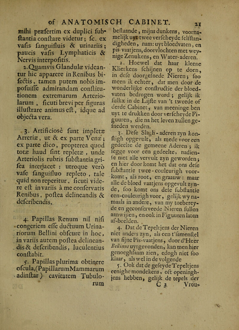 mihi praefertim ex duplici futr flantia conflare videtur; fc. ex vafis fanguifluis & urinariis; paucis vafis Lymphaticis & Nervis interpofitis. a.Quamvis Glandula videan¬ tur hic apparere in Renibus bi- feftis, tamen putem nobis im- pofuifie admirandam confli tu¬ rionem extremarum Arterio¬ larum , ficuti brevi per figuras illuftrare animus eft, idque. ad objedla vera. 3. Artificiose funt impletas Arrerias, ut & ex parte Venae; ex parte dico, propterea quod totae haud fint repletae , unde Arteriolis rubris fubftantia.gri- fea in cerjacet : utroque vero vafe fanguifluo repleto , tale quid non reperitur, ficuti vide¬ re eft in variis a me confervatis Renibus, poftea delineandis & defcribendis, • - 4. Papillas Renum nil nifi • congeriem efte duftuum Urina¬ riorum Bellini obfcure in hoc, in variis autem poftea delinean¬ dis & defcribendis, luculentius conflabit. 5- Papillas plurima obticere ofcula,(PapillarumMam marum • adinftar ) cavitatem Tubulo¬ rum beftaande, mijnsdunkens, voorna- melijk uyt twee verfcheyde felfftan- digheden, nam: uytBloedvaten, en pis- vaatjens, doorvlochten met wey* nige Zenukens, en Water* aderen. 2. Hoewel dat haar ldeene Klierkens fchijnen op te docn, in defe doorgefnede Nieren; foo meen ik echter, dat men door de wonderlijke conflrudlie der bloed- vaten bedrogen word ; gelijk ik fulkx in de Lijfte van ’t tweede of clerde Cabinet, van meeninge ben uyt te drukken door verfcheydeFi- guuren, die na het leven zullen ge- fneden werden. 3 . Defe Slagh - aderen zyn kon- fligh opgevult, ais mede voor een gedeeke de gemeene Aderen ; ik fegge voor een gedeelte, nadien- ie met alie vervult zyn geworden; en hier doorkomt het dat ons defe fubftantie twee-couleurigh voor- komt, alsroot, en graauw : maar alie dc bloed vaatjens opgevult zyn- de, foo komt ons dele fubftantie een-qouleurigh voor, gelijk wy na- maals in andere, van my toeberey- de en geconferveede Nieren fullen aanwijien, enook inFiguurenlaten af-beelden. . 4. Dat deTepeltjens der Nieren niet anders zyn, ais een tYamenftel van fijne Pis-vaatjens, doord’Heer Bellinus uytgevonden, kan men hier genoeghfaam zien, edogh niet foo ldaar, aiswelindevolgende 5. Ook dat de gefeydeTepeltjens eenighemondekens, oft openingh- jens hebben, gelijk de tepels der G 3 Vrouy