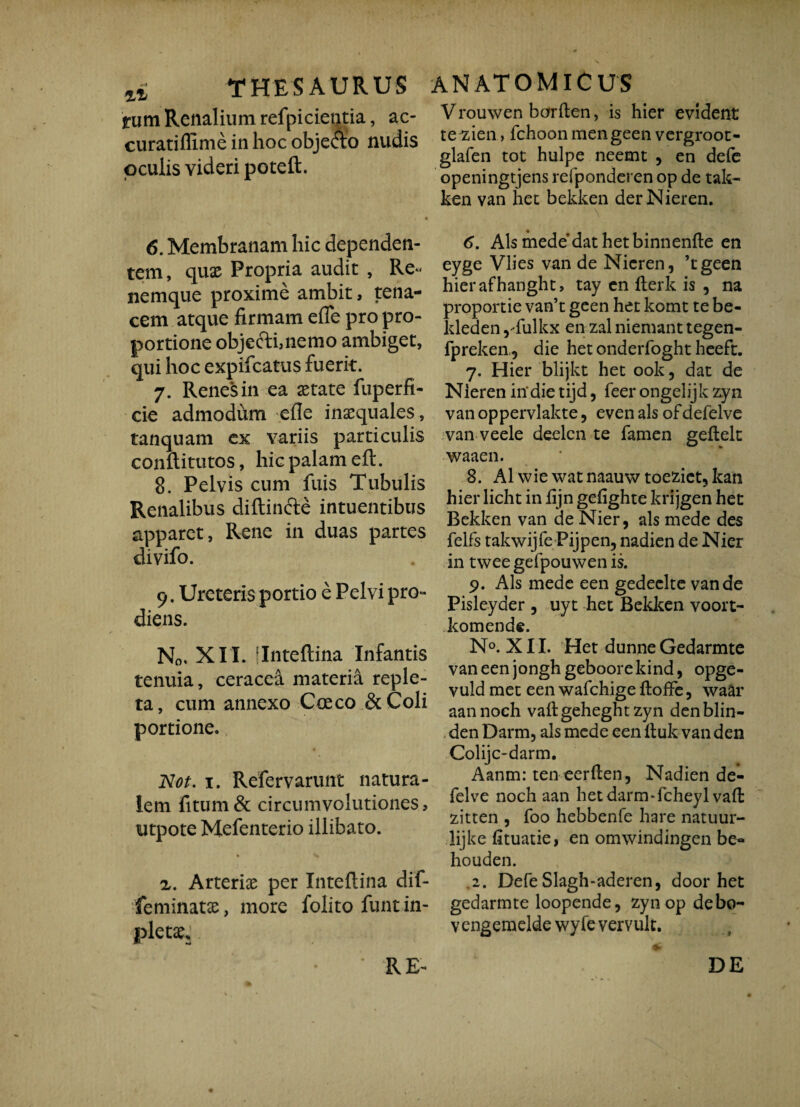 tum Renalium refpicientia, ac- curatiffime in hoc obje&o nudis oculis videri poteft. 6. Membranam hic dependen¬ tem, quae Propria audit , Re¬ nemque proxime ambit, tena¬ cem atque firmam efie pro pro¬ portione objectbnemo ambiget, qui hoc expifcatus fuerit. 7. Renes in ea aetate fuperfi- cie admodum -efle inaequales, tanquam ex variis particulis conflitutos, hic palam eft. 8. Pelvis cum fuis Tubulis Renalibus diftincte intuentibus apparet, Rene in duas partes divifo. 9. Ureteris portio e Pelvi pro¬ diens. N0. XII. [Inteflina Infantis tenuia, ceracea materia reple¬ ta, cum annexo Coeco &Coli portione. Not. 1. Refervarunt natura¬ lem fitum& circumvolutiones, utpote Mefenterio illibato. z. Arteria per Inteflina dif- feminatae, more folito funt in- pletae* Vrouwen barften, is hier evident te zien, fchoon mengeen vergroot- glafen tot hulpe neemt , en defe openingtjens refponderen op de tak- ken van het bekken derNieren. 6. Ais mede dat het binnenfle en eyge Vlies van de Nicren, ’tgeen hierafhanght, tay en fterk is , na proportie van’t geen het komt te be- kleden ,'fulkx en zal niemant tegen- fpreken, die het onderfoght heeft. 7. Hier blijkt het ook, dat de Nieren in'die tijd, feer ongelijk zyn van oppervlakte, even ais ofdefelve van veele deelcn te famen geflelt waaen. 8. AI wie watnaauw toeziet?kan hier licht in fijn gefighte krijgen het Bekken van de Nier, ais mede des felfs takwijfe Pijpen, nadien de Nier in twee gefpouwen is. 9. Ais mede een gedeclte van de Pisleyder 5 uyt het Bekken voort- komende. N°. XII. Het dunne Gedarmte vaneenjonghgeboorekind, opge- vuld met een wafchige floffe, waar aannoch vaflgeheghtzyn denblin- den Darm, ais mede een ftuk van den Colijc-darm. Aanm: ten eerflen, Nadien de- felve noch aan het darm*fcheylvaft zitten , foo hebbenfe hare natuur- lijke fituatie, en omwindingen be- houden. 2. Defe Slagh-aderen, door het gedarmte loopende, zyn op debo- v engemelde wy fe vervult. RE- DE