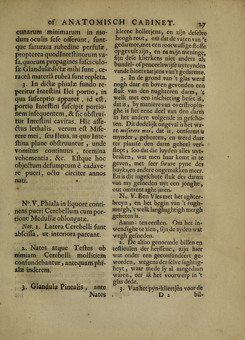 cunarum minimarum in mo¬ dum oculis fefe offerunt, funt- que faturata rubedine perfufae, propterea quodlnteftinorum va- fa,quorum propagines fafciculo- fx Glandulsedifte mihi funt, ce- racea materia rubra funt repleta. 3. In di£tae phialae fundo re- peritur Inteftini Ilei portio, in qua fufceptio apparet , id eft, portio Inteftini fufcipit portio¬ nem infequentem, & fic obftrui- tur Inteftini cavitas. Hic afFe- ftus lethalis, verum eft Mife- rere mei, feu Ileus, in quo Inte- ftina plane obftruuntur , unde vomitus continuus , tormina vehementia, &c. Eftque hoc objeftumdefumptume cadave¬ re pueri, ofto circiter annos nati. • N°. V, Phiala in liquore conti¬ nens pueri Cerebellum cum por¬ tione Medullae oblongatae. Not. 1. Latera Cerebelli funt abfcifla, ut interiora pateant. a. Nates atque Teftes ob nimiam Cerebelli mollitiem confundebantur, antequam phi¬ alae inderem. 3. Glandula Pinealis , ante Nates ldeene holletjens, en zijn defelve hooghroot, om dat de vaten van 't gedarmte,met een rootwaflige ftoffe opgevultzijn, en na mijn meninge, fijn defe klierkens niet anders ais bundel- of penceelswijfe uy teynden vande bloetvaatjens van’t gedarmte. 3. In de grond van \ glas werd nogh daar en boven gevonden een ftuk van den nughteren darm, ’t welk met een inichieting befet is, datis, bymanierevan overftropin- ghe is het eene deel van den darm in het and ere volgende in gefcho- ten. Dit dodelijk ongeval is het wa- re miferere mei-, dat is, ontfermtu mynder , geheeten, en werd daar ter plaatfe den darm geheel ver- ftopt> foodatdie luyden alles uyt- braken, wat men haar komt in te geven, met feer fware pyne des buyks,en andere ongemakken meer. En is dit ingefchote ftuk des darms van my gelneden uyt een jonghe, out omtrent aght jaren. No. V. Een Vies met hetaghter- breyn , en het begin van ’t rugh- mergh/t welk langhaghtigh mergh gehetenis. Aanm : teneerften. Om het in- wendighe te zien, fijn de zyden wat wegh gefneden. 2. De alfoo genoemde billen en tefticulen der herflene, zijn hier wrat onder een geconfundeert ge- worden, wegensderfelve faghtig- heyt, waar mede fy al aangedaan waren, eer ik het voorwerp in ’t glas dede. 3. Vanhet pyn-kliertjen voorde D 2 bil- (