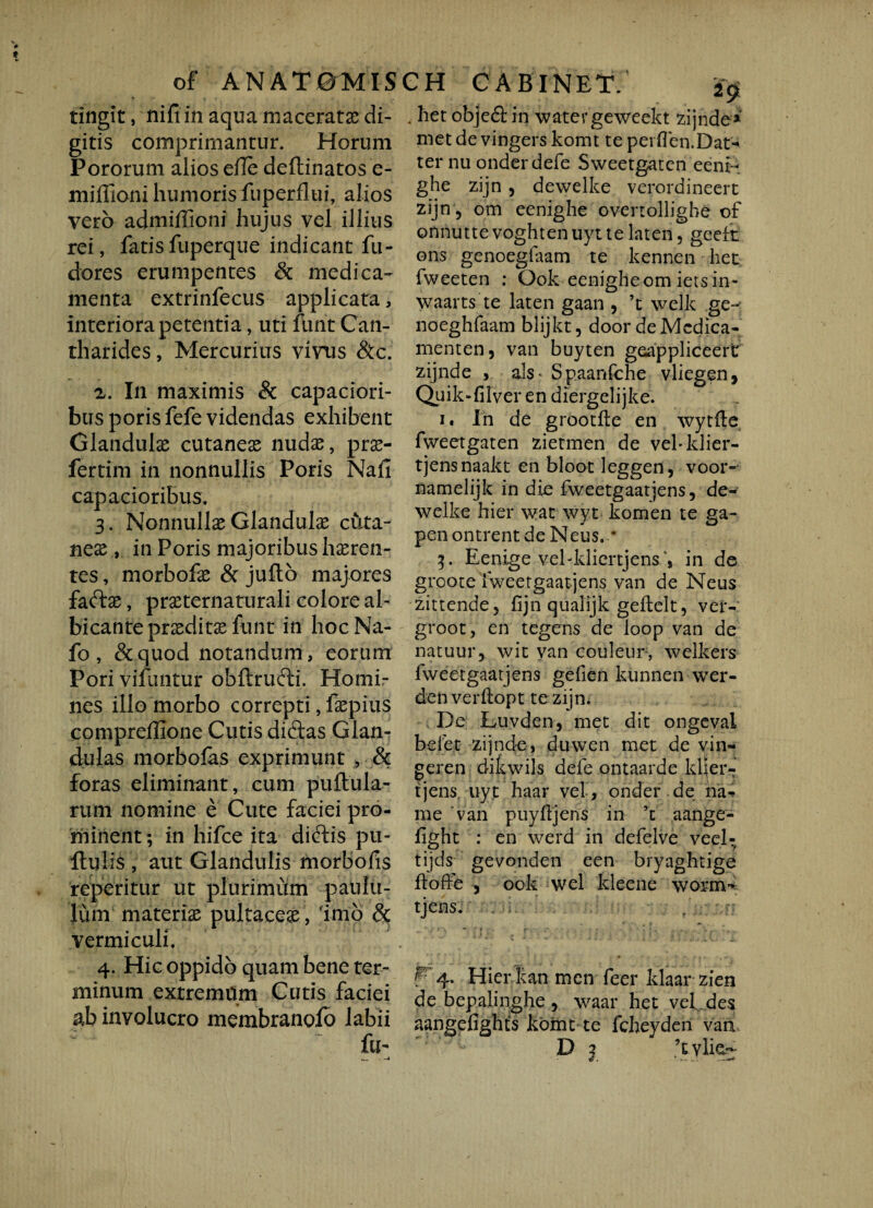 of A N A T 0MIS f «* f * . . tingit, nifi in aqua niaceratx di¬ gitis comprimantur. Horum Pororum alios efle deftinatos e- miffioni humoris fuperflui, alios vero admiffioni hujus vel illius rei, fatisfuperque indicant fu- dores erumpentes & medica¬ menta extrinfecus applicata, interiora petentia, uti funt Can¬ tharides , Mercurius vinis Scc. z. In maximis & capaciori¬ bus porisfefe videndas exhibent Glandulae cutaneae nudae, prse- fertim in nonnullis Poris Naii capacioribus. 3. Nonnullae Glandula cuta¬ neae , in Poris majoribus haeren¬ tes , morbofae & julto majores fadas, praeternaturali colore al¬ bicante praeditae funt in hoc Na- fo , & quod notandum, eorum Pori vifuntur obftrudi. Homi¬ nes illo morbo correpti, faepius compreffione Cutis didas Glan¬ dulas morbofas exprimunt , & foras eliminant, cum pullula¬ rum nomine e Cute faciei pro¬ minent ; in hifce ita diclis pu¬ llulis , aut Glandulis morbofis repetitur ut plurimum paulu¬ lum materiae pultaceae, imo & vermiculi. 4. Hic oppido quam bene ter¬ minum extremum Cutis faciei ab involucro membranofo labii fu- ._ . —4 CH CABINET. ^ . het objed in water geweekt zijnde» met de vingers komt te per(Ten.Dat-* ter nu onderdefe Sweetgatcn eeni- ghe zijn , dewelke verordineert zijn, om eenighe ovenolligbe of onnutte voghten uyt te laten, geeit ons genoegfaam te kennen het fweeten : Gok eenigheom ietsin- waarts te laten gaan , ’t welk ge~ noeghfaam blijkt, door deMcdica- menten, van buyten geappliceert zijnde , ais- Spaanfche vliegen, Quik-filver en diergelijke. 1. In de grootile en wytfte fweetgaten zietmen de vehklier- tjensnaakt en bloot leggen, voor- namelijk in die fweetgaatjens, de¬ welke hier wac wyt komen te ga- pen ontrent de Neus. * 3. Eenige veMdiertjensin de groote fweetgaatjens van de Neus zittende, fijn qualijk geilelt, vet- groot, en tegens de loop van de natuur, wit van couleur, welkers fweetgaatjens gefien kunnen wer- denverflopt te zijn. De Luvden, met dit ongevai belet zijnde, du-wen met de vin¬ gere n ditwiis defe ontaarde klier- tjens uyt haar vel, onder de na¬ ni e van puyfjens in ’t aange- light : en werd in defelve veel- tijds gevonden een bryaghtige ilofle , ook wel kleene worm'* tjens. f F4- Hier kan men feer klaar zien de bepalinghe 5 waar het vel des aangefights komt te fcheyderi van.