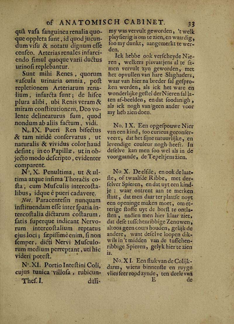 qua vafa fanguinearenaliaquo- ue oppleta funt, id quod jucun- um vifu & notatu dignum efle cenfeo. Arterias renales infarci¬ endo fimul quoque varii dudtus urinofi replebantur. Sunt mihi Renes , quorum vafcula urinaria omnia, pofl: repletionem Arteriarum rena¬ lium , infardla funt; de hifce plura alibi, ubi Renis veram & miram conflitutionem, Deo vo¬ lente delineaturus fum, quod nondum ab aliis faftum, vidi. No. IX. Pueri Ren bifeftus Sc tam nitide confervatus , ut naturalis & vividus color haud defint; in eo Papillae, utinob- jedto modo defcripto, evidenter comparent. N°, X. Penultima, ut & ul¬ tima atque infima Thoracis co¬ lla, cum Mufculis intercofta- libus j idque e pueri cadavere. Not. Paracentefin nunquam Inftituendam efie inter fpatiain- tercoftalia didlarum codarum, fatis fuperque indicant Nervo¬ rum intercodalium reptatus ejus loci; faepiflimeenim, fi non femper, difti Nervi Mufculo- rum medium perreptant, uti hic videri poted. N°.XI. Portio Intedini Coli, cujus tunica villofa , rubicun- Thef. I. diffi¬ ni y was vervult geworden, \ welk play lierig is om te zien, en waardig, loo my dunkt, aangemerkt te wer- den. Ick hebbe ook verfcheydeNie- ren , welkers pisvaatjens al te fa- men vervult zyn geworden ? met het opvullenvan hare Slaghaders, waar van hier na breder fal gefpro- ken werden, ais ick het ware en wonderlijkegedel derNieren fal la- ten af-beelden, en dat foodanigh , ais ick nogh vanfgeen ander voor my heb ziendoen. No. 1X. Een opgefpouwe Nier van een kind, loo curieus geconfer- veert, dat het fijnenatuurlijke, en levendige couleur nogh heeft. In defelve kan men foo wel ais in de voorgaande, deTepeltjenszien. No. X. Deelfde, enookdelaat- fte, of twaalfde Ribbe, met der- felver Spieren, en dat uyt een kind- je : waar ontrent aan te merken daat5 dat men daar terplaatfe noyt een openinge maken moet, omet- terige ftoffe uyt de borll te ontla- ften , nadien men hier klaar ziet, dat defe tufTche.nribbige Zeniiwen, altoos geen cours houden, gelijk de andere, want defelve loopen dik- wilsin’tmidden van de tuflchen- ribbige Spieren, gelyk hier te zien is. No. XI. Eenfiuk vandeColijk- darm, wiens binnenfte en ruyge vlies feer ropd zynde, ten deele van E de