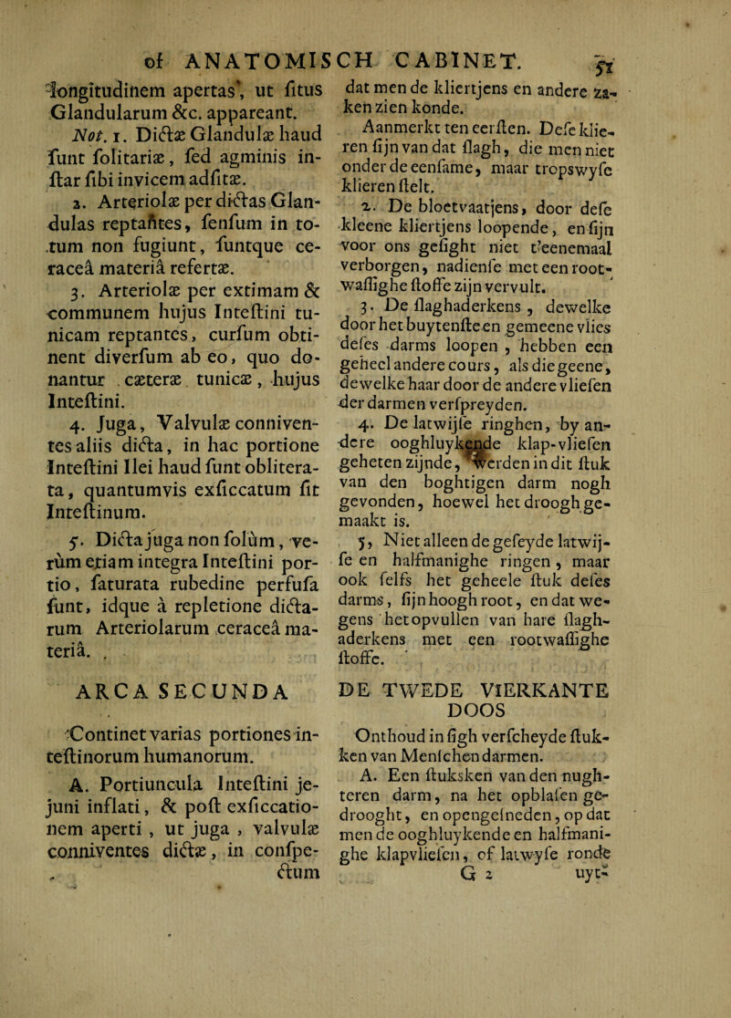 longitudinem apertas*, ut fitus Glandularum &c. appareant. Not. i. Dicftx Glandula haud funt folitarix, fed agminis in- ftar fibi invicem adfitx. a. Arteriolaeperdi-ftas Glan¬ dulas reptafites, fenfum in to¬ tum non fugiunt, funtque ce- racea materia refertae. 3. Arteriolae per extimam & communem hujus Inteftini tu¬ nicam reptantes, curfum obti¬ nent diverfum ab eo, quo do¬ nantur exterae tunicae, hujus Inteftini. 4. Juga, Valvulae conniven- tes aliis difta, in hac portione Inteftini Ilei haud funt oblitera- ta, quantumvis exficcatum fit Inteftinura. 5. Dicta juga non folum, ve¬ rum ejtiam integra Inteftini por¬ tio, faturata rubedine perfufa funt, idque a repletione dicfta- rum Arteriolarum ceracea ma¬ teria. . ARCA SECUNDA 'Continetvarias portiones in- teftinorum humanorum. A. Portiuncula Inteftini je¬ juni inflati, & poft exficcatio- nem aperti , ut juga , valvulx conniventes diftx, in conlpe- ftum St datmende kliertjens en andere ken zien konde. Aanmerkt ten eerften. Defe klie- ren.fijnvan.dat flagh, die menniet onderdeeenfame, maar tropswyfe klierenftelt. a. De bloetvaatjens, door defe kleene kliertjens loopende, enfijn voor ons gefight niet feenemaai verborgen, nadienfe met een root- waffighe ftoffe zijn vervult. 3- De ilaghaderkens ? dewelke door het buytenfte en gemeene vlies defes darms loopen , hebben een gehecl andere cours, alsdiegeene, dewelke haar door de andere vliefen der darmen verfpreyden. 4. De latwijle ringhen, by an¬ dere ooghluykende klap-vliefen gehetenzijnde, Iterdenindit ftuk van den boghtigen darm nogh gevonden, hoewel hetdrooghge- maakt is. 5, Niet alleen de gefeyde latwij- fe en halfmanighe ringen , maar ook felfs het geheele ftuk defes darms, fijnhooghroot, endatwe- gens 'hetopvullen van hare ilagh- aderkens met een rootwaffighe ftoffe. DE TWEDE VlERKANTE DOOS Onthoud in figh verfcheyde ftuk- ken van Menichen darmen. A. Een ftuksken vanden nugh- teren darm, na het opblaien ge- drooght, en opengelneden 5 op dat men de ooghluykende en halfmani¬ ghe klapvliefcn, of laiwyfe ronde G 2 uyt-