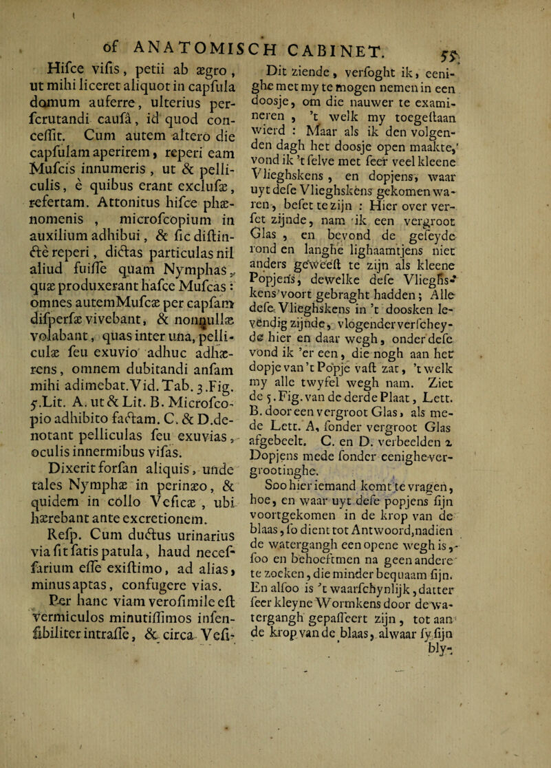 t 6f ANA TOMISCH CABINET. Hifce vilis, petii ab xgro , ut mihi liceret aliquot in capfula domum auferre, ulterius per- fcrutandi cailfa, id quod con- ceffit. Cum autem altero die capfulam aperirem, reperi eam Mufcis innumeris , ut & pelli¬ culis , e quibus erant exclufie, refertam. Attonitus hifce phae¬ nomenis , microfcopium in auxilium adhibui, & fic diftin- fte reperi, dirtas particulas nil aliud fuiffe quam Nymphas,, quas produxerant hafce Mufcas : omnes autemMufcas per capfam difperfasvivebant, & nonnulla volabant, quas inter una, pelli¬ culas feu exuvio adhuc adhe¬ rens, omnem dubitandi anfarn mihi adimebat.Vid.Tab.3.Fig. y.Lit. A. ut& Lit. B. Microfco- pio adhibito fartam. C. & D.de- notant pelliculas feu exuvias 2 oculis innermibus vifas. Dixerit forfan aliquis, unde tales Nymphe in perineo, & quidem in collo Vefice , ubi herebant ante excretionem. Refp. Cum durtus urinarius via fit fatis patula j haud neceE farium efle exiftimo, ad alias > minus aptas, confugere vias. Per hanc viam verofimileeft vermiculos mimitihimos infen- fibiliter intrahe, & circa Yefi* Dit ciende, verfoght ik, eeni- ghe met my te mogen nemenin een doosje, om die nauwer te exami- neren , ’t welk my toegellaan wierd : Maar ais ik den volgen- den dagh het doosje open maakte,’ vond ik ’t felve met feer veel kleene Vlieghskens , en dopjensy waar uytdefe Vlieghskens gekotnen wa- ren, befettezijn : Hier over ver- fet zijnde, nam ik een vergroot Glas , en bevond de gefeyde i'ond en langhe lighaamtjens niet anders geXveeft te zijn ais kleene Popjens, dewelke defe Vliegfis- kens’voort gebraght hadden; Alie defe Vlieghskens in ’t doosken le- yendig zijnde, vlogendcrverfchey- de hier en daar wegh, onderdefe vond ik 9er een, die nogh aan het dopje van ’c Popje vaft zat, ’t welk my alie twyfel wegh nam. Ziet de 5 .Fig.van dederdePlaat, Lett. B. door een vergroot Glas, ais me¬ de Lett. A, fonder vergroot Glas afgebeelt, C. en D. verbeelden z Dopjens mede fonder eenighever- grootinghe. Soohieriemand komt .te vrageri, hoe, en waar uyt defe popjens fijn voortgekomen in de krop van de blaas, fo dient tot Antwoord,nadieri de watergangh eenopene wegh is,- foo en behoeftmen na geenandere te zoeken,dieminderbequaam fijn. Enalfoo is \ waarfchynlijk ,datter feer kleyne Wormkens door de wa¬ tergangh gepafieert zijn, tot aan; de krop van de blaas ? alwaarfy fijn bly- t