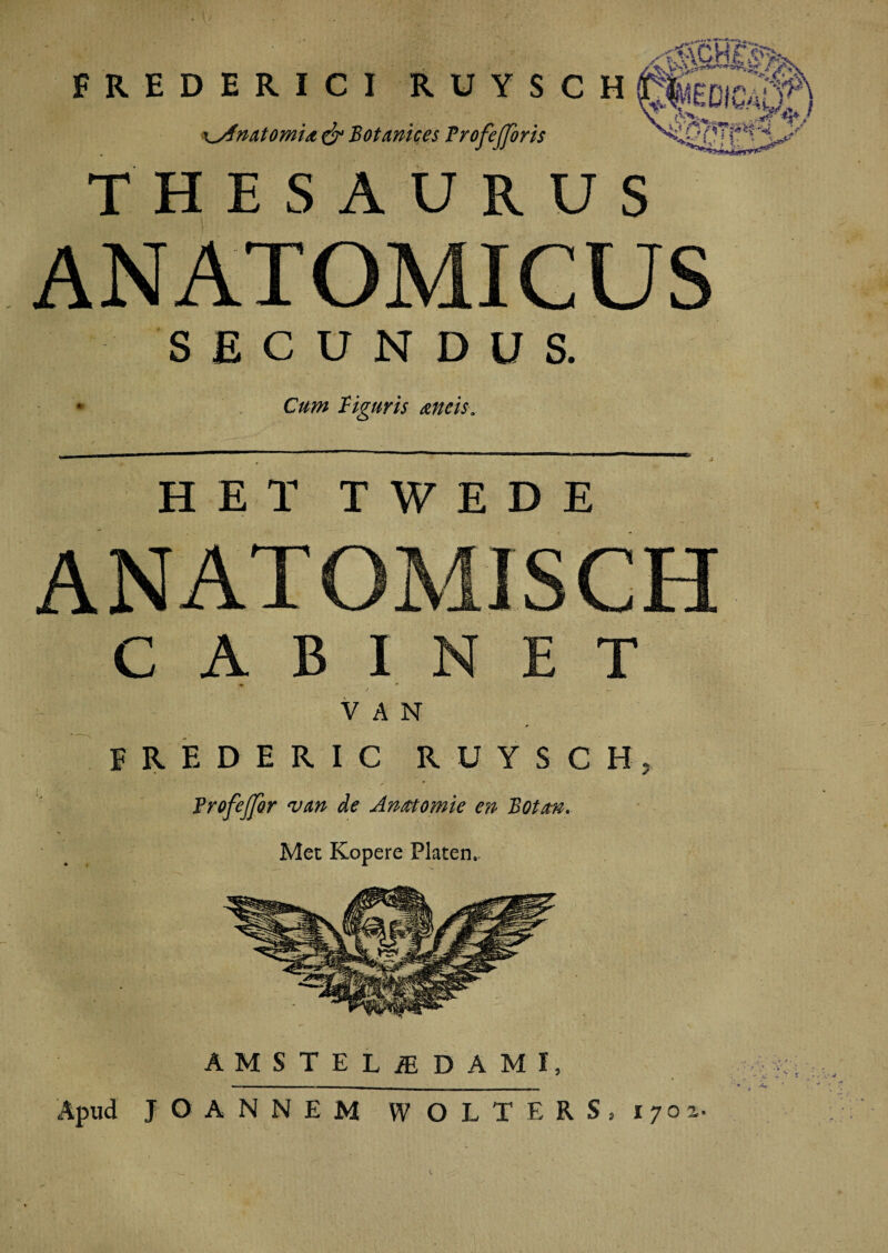 FREDERICI RUYSCH g|iDSt<f\ xyfmtomU & Bot mices Profejforis (*?‘f**t THESAURUS ANATOMICUS SECUNDUS. * Cum liguris meis. HETTWEDE ANATOMISCH C A B I N E T . • * / _ V A N F R E D E R I C RUYSCH. Frofejfor van de Anmomie en Botm. Met Kopere Platen, AMSTELiE DAMI, Apud JOANNEM WOLTERS, 1702..