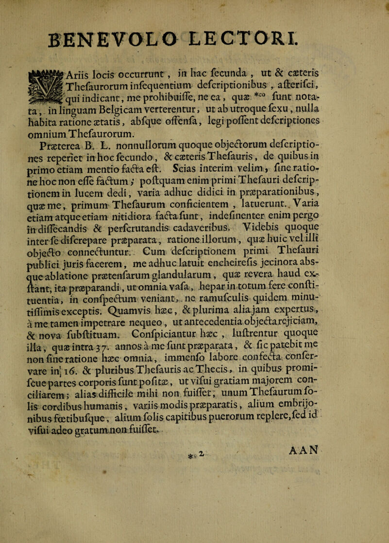 MttMfeAriis locis occurrunt, in hac fecunda , ut & caeteris Tlief-tnrorum infequentium defcriptionibus , afterifci, indicant, me prohibuifie, ne ea, quae *co funt nota¬ ta, in linguam Belgicam verterentur, ut ab utroque fexu, nulla habita ratione seratis, abfque ofFenfa, legi poflent defcriptiones omnium Thefaurorum. Praeterea B. L. nonnullorum quoque objectorum defcriptio¬ nes reperiet in hoc fecundo, & caeteris Thefauris, de quibus in primo etiam mentio fafta eft. Scias interim velim, fine ratio¬ ne hoc non elle faftum > poli quam enim primi Thefauri defcrip- tionem in lucem dedi, varia adhuc didici in praeparationibus, quae me , primum Thefaurum conficientem , latuerunt.. Varia etiam atque etiam nitidiora facta funt, indefinenter enim pergo in diflecandis & perfcrutandis cadaveribus. Videbis quoque inter fedifcrepare praeparata, ratione illorum, quae huic vel illi objecto connectuntur. Cum defcriptionem primi Thefauri publici juris facerem, me adhuc latuit encheirefis jecinora abs¬ que ablatione praetenfarum glandularum, quse revera haud ex-. ftanr, ita praeparandi, ut omnia vafa, hepar in totum fere confti- tuentia, in confpectum veniant, , ne ramufculis quidem minu- tifiimis exceptis. Quamvis haec, & plurima alia jam expertus, a me tamen impetrare nequeo, ut antecedentia objecta rejiciam, & nova fubftituam. Confpiciantur haec , lullrentur quoque illa , quse intra 3 7. annos a me funt praeparata, & fic patebit me non fine ratione haec omnia, immenfo labore confefta confer- vare in’ 16. & pluribus Thefauris ac Thecis, in quibus promi- fcue partes corporis funt pofitae, ut vifui gratiam majorem con¬ ciliarem j alias difficile mihi non fuifiet, unumThelaurumlo- lis cordibus humanis, variis modis praeparatis, alium embrijo- uerorum replere,fed ia nibus fcetibufque, alium folis capitibus p A AN