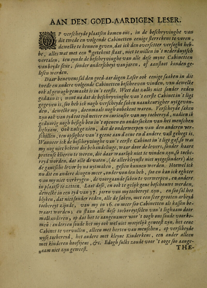 AAN DEN GOED-AARDIGEN LESER. P verfeheydefUrtfen komen oris, in de befchryvinghe van dit twede en volgende Cabinetten eenigeJlerrekens te voren , dewelke te kennengeven, dat ick den overfitter verfoght heb- be alles wat met e en *getekent jiant, niet tewillen in t nederduytfch vertalen, teneynde de befchry vinghe van alie defe myne Cabinetten vanbeyde fixe t fonder onderfcheyt vanjaren, of aanjloot kondenge- lefen werden. . . ... Daar benevensfaldengoed-aardigen Lefer ook eenigeJaaken m dit twede en andere volgende Cabinetten hefihreven vinden, vnn dewelke ook alvewavhgemaakt is in 7t eerfte. Weet dat z,ulks niet fonder reden vedaan is; want na dat de befchryvinghe van ’t eerjle Cabmetin ’t ligt \caeven is,fio heb ick nogh verfeheyde faken naaukeurigher uytgevon- den, dewelke my , doenmaals nogh onbekent waren. Verfeheyde faken z,yn ook van tyd tot tyd net ter en curieufer van my toebereyd, nadien ik veduiiriv nogh befigh ben in 't openen en onderfieken van het menfchen ligbxam. Ook zultge zien, dat de onderwerpenyan den andere» yer- jfhillen, ten opfighte van ’t geene aan deene en d andere, vafl gehegt is. Wanneerhk.de befchryvinghe van’ t eerjle Cabinetin t ligt gaffe was my nog niet bekent die bebande linge, voaar door de lever s,fonder haare pretenfee klieren te voeren, die daar waarhjk niet te vinden zynfo toebe¬ reyd worden, dat alie de vaten, (de allerkleynjle niet uytgefondert) die degantfehe leverby nauytmaken, gefien kmnenwerden. Hoewelick nudit en andere dingen meer, ohdervonden heb, foo en kan ick eghter van my niet verkrygen , de voorgaande faken te verrverpen, en andere inplaatfe te zetten. Laat defe, en ook legehjkgene befchouwt werden-,. dewelke in een tyd van 37- jarenvanmytoebereyt zyn, enfoofalhet blyken, dat niet fonder reden, alie defaken, met eenfeer grooten arbeyd toebereyt zijnde, van my in 16. en meerfoo-Cabinetten ais kajfen be- rvaart worden; en fixa» alie defe tocbereytfelen van 't Itghaam door malkanderen, op dat het te aangemmer yoor ’t oogh onsfoude yoorko- meh: an der s enfinde het my ook welniet moejelijk geweejl zyn, heteene Cabinet te vervdlen, alleen met herten van menfchen, op verfeheyde wyfe toebereyd, het andere met kleyne Kinderkens, een ander alleen met kinderen hooftjens, &c. Edoghfeulks zoude voor V oogefeoo aange- nium niet zyngevoeefl. , THE-