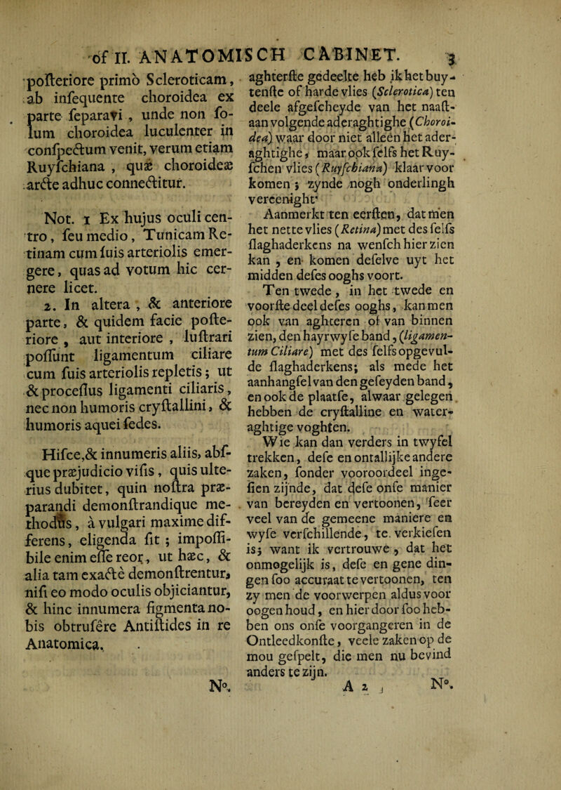 polteriore primo Scleroticam, ab infequenre choroidea ex parte feparavi , unde non fo- lutn choroidea luculenter in confpedtum venit, verum etiam Ruyfchiana , quae choroidea arde adhuc conneftitur. aghterfte gedeelte heb ikhetbuy* tenfte of harde vlies (Sclerotica) ten deele afgefchey.de van het naafl> aan volgende aderaghtighe (Choroi¬ dea) waar door niet alleen Het ader- aghtighe, maar ook fclfs het Ruy- fchen vlies (Ruyfcbiana) klaar voor komen 5 zynde nogh onderlingh Not. 1 Ex hujus oculi cen¬ tro, feu medio, Tunicam Re¬ tinam cum luis arteriolis emer¬ gere, quas ad votum hic cer¬ nere licet. 2. In altera , & anteriore parte, & quidem facie pofte- riore , aut interiore , lullrari poliunt ligamentum ciliare cum fuis arteriolis repletis; ut &procefius ligamenti ciliaris , nec non humoris cryltallini, & humoris aquei fedes. Hifce,& innumeris aliis, abf- que praejudicio vifis, quis ulte¬ rius dubitet, quin noftra prae- aii demonllrandique me- s, a vulgari maxime dif¬ ferens, eligenda fit ; impoffi- bileenimeflereor, ut haec, & alia tam exad e demon Urentur* nift eo modo oculis objiciantur, & hinc innumera figmenta no¬ bis obtrufere Antiftides in re Anatomica., N°. vercenight* Aanmerkt ten eerften, datnien het nette vlies (Retina)met desfeifs flaghaderkcns na wenfchhierzien kan , en komen defelve uyt het midden defes ooghs voort. Ten twede, in het twede en voorftedeeldefes ooghs, kan men ook van aghtercn of van binnen zien, den hayrwyfe band, (ligamen¬ tum Ciliare) met des felfsopgevul- de flaghaderkens; ais mede het aanhangfel van den gefeyden band , en ook de plaatfe, alwaar gelegen hebben de cryftalline en water** aghtige voghten. W ie kan dan verders in twyfel trekken, defe enontallijkeandere zaken, fonder vooroordeel inge- fien zijnde, dat defe onfe manier van bcreyden en vertoonen, feer veel van de gemeene maniere en wyfe vcrfchillende, te. verkiefen is$ want ik vertrouwe , dat het onmogelijk is, defe en gene din- genfoo accuraat te vertoonen, ten zy men de voorwerpen aldus voor oogenhoud, en hier door foo heb¬ ben ons onfe voorgangeren in de Ontleedkonfle, veele zaken op de mou gefpelt, die men nu bevind anders teziin. A 2 4 N0-. j