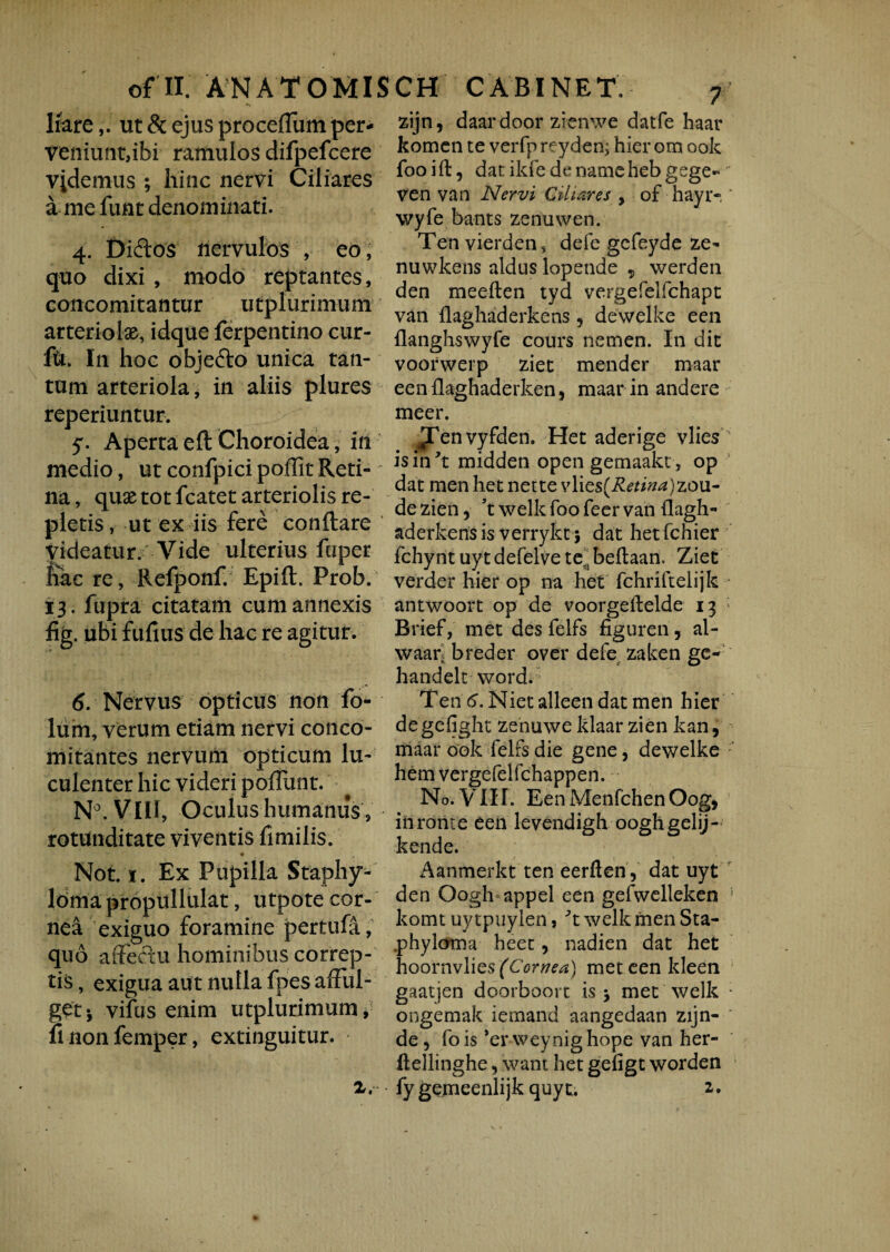 liareut & ejus proceflum per¬ veniunt,ibi ramulos difpefcere vademus ; hinc nervi Ciliares a me funt denominati. 4. Didos nervulos , eo, quo dixi , modo reptantes, concomitantur utplurimum arteriola, idque ferpentino cur- ftSt. In hoc objedo unica tan¬ tum arteriola, in aliis plures reperiuntur. 5. Aperta eft Choroidea, in medio, ut confpici poffit Reti-' na, quae tot fcatet arteriolis re¬ pletis, ut ex iis fere conflare Videatur. Vide ulterius fuper liae re, Refponf. Epifl. Prob. 13. fupra citatam cum annexis fig. ubi fufius de hac re agitur. 6. Nervus opticus non fo- lum, verum etiam nervi conco¬ mitantes nervum opticum lu¬ culenter hic videri poffunt. N°. VIII, Oculus humanus , rotunditate viventis fimilis. Not. 1. Ex Pupilla Staphy- loma propullulat, utpote cor¬ nea exiguo foramine pertufa, quo affectu hominibus correp¬ tis, exigua aut nulla fpes afful¬ get-, vifus enim utplurimum, iinonfemper, extinguitur. x. zijn, daardoor zienwe datfe haar komen te verfp reyden; hier om ook foo ift, dat ikfe de nameheb gege- ven van Nervi Ciliares , of hayr- ' wyfe bants zenuwen. Ten vierden, defe gefeyde ze- nuwkens aldus lopende „ werden den meeften tyd vergefelfchapt van flaghaderkens ? dewelke een flanghswyfe cours nemen. In dic voorwerp ziet mender maar eenflaghaderken, maar in andere meer. Jfenvyfden. Het aderige vlies is in yt midden open gemaakt, op dat men het net te vY\ts{Retina)zou- de zien, ’t welk foo feer van flagh- aderkensis verrykt j dat hetfchier fchynt uytdefelvete^beffaan. Ziet verder hier op na het fchriftelijk antwoort op de voorgeilelde 13 Brief, met des felfs figuren, al- waar. breder over defe zaken ge- handelt word. Ten 6. Nietalleendatmen hier degefight zenuweklaar zien kan, maar ook felfs die gene, dewelke hem vergefelfchappen. No. VIII. EenMenfchenOog, inronte een levendigh ooghgelij- kende. Aanmerkt ten eerflen, dat uyt den Oogh appel een gefwelleken ! komt uy tpuylen, 't welk men Sta- phyloma heet, nadien dat het hoornvlie$ (Cornea) met een kleen gaatjen doorboort is 5 met welk : ongemak iemand aangedaan zijn- de9 fois *er weynighope van her- ftellinghe, want het gefigt worden fygemeenlijk quyt. 2,.