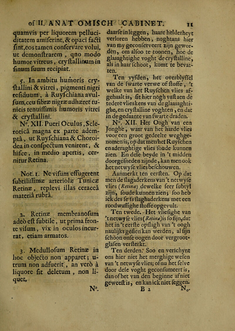 oFII. A ISI AT OMISCH CABINET. uamvis per liquorem pelluci- itatem amiferint, & opaci fafti fintyeos tamen confervare volui, ut demonftrarem , quo modo humor vitreus, cryftallinum in finum fuum recipiat. y. In ambitu humoris cry¬ stallini & vitrei, pigmenti nigri refiduum , a Ruyfchiana avul- fum,ceu fibrae nigrss adhaeret tu¬ nicis tenuiffimis humoris vitrei & cryftallini. Nd. XII. Pueri Oculus, Scle- rotica magna ex parte adem¬ pti , ut Ruyfchiana& Choroi¬ dea in confpeftum venirent, & liifce , in medio apertis, cer¬ nitur Retina, i Not. i. Ne vifum effugerent fubtiliffimae arteriolx Tunicae Retinae, replevi illas ceracea materii rubra. z. Retinae membranofum adeo eft fubtile, ut prima fron¬ te vilum, vix in oculos incur¬ rat, etiam armatos. 3. Medullofum Retinae in hoc objedto non apparet; u- trum non adfuerit, an vero a liquore fit deletum , non li¬ quet, N0. daarfeinleggen, haare helderheyt verloren hebben, noghtans hier van my geconferveert zijn gewor- den, ora alfoo te toonen, hoe de glasaghtighe voght decryftalline, ais in haar fchoot, komt te bevat- ten. Ten vyfden, het overblyffel van de fwarte verwe of ftoffe , 3t welke van het Ruyfchen vlies af- gehaalt is, fit hier nogh vaft aen de tedere vlies kens van deglaasaghti- ghe, en cryftalline voghten , en dat in degedaante van fwarte draden. N°. XII. Het Oogh van een Jonghe, waar van het harde vlies vooreen groot gedeelte weghge- nomen is, op dat menhet Ruyfchen enaderaghtige vlies foude kunnen zien. En defe beyde in *t midden doorgefneden zijnde, kan roen ook het netwyfe vlies befchouwen. Aahmerkt ten eerfien. Op dat men de flagaderkens van ’t net wyfe vlies (Retina) dewelke feer fubtyl zijn, foude kunnen zien* foo heb ickdes fe’fsflaghaderkens met een roodwaffighe ftoffe opgevult. Ten twede«-Het vliefighe van \ netwyle vlies (Retinnis fo fijn,dat hetitTteerfte opflagh van *t oogh naulijks gefien kan werden, al fijn fchoon onfe oogen door vergroot- glafen verfterkt. Ten derden: Soo en verlchynt ons hier niet het merghige wefen van 't netwyfe vlies; ofnu het felvc door dele voght geconfumeertis, danofhet van den beginne afniet geweeftis, enkanicknietfeggen. B z N0.