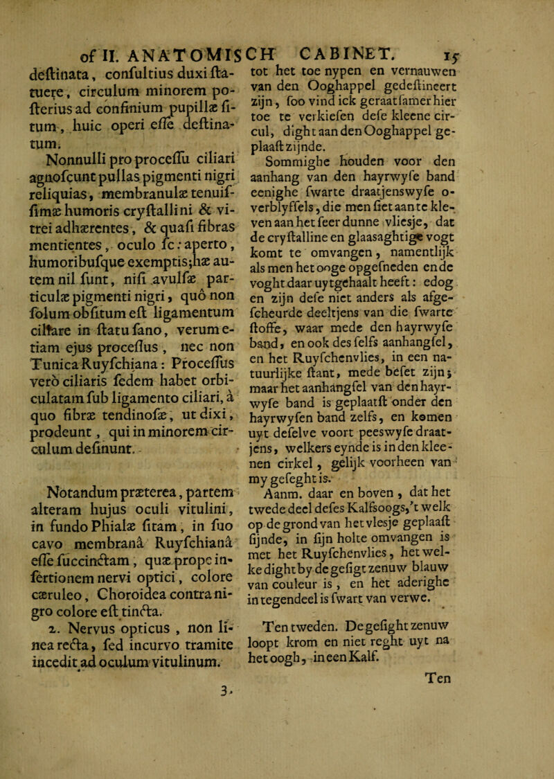 deftinata, confultius duxi fla- tot het toe nypen en vernauwen tuere, circulum minorem po- flerius ad confinium pupillae li¬ tum , huic operi efie deftina- tum. Nonnulli pro procellu ciliari agnofcunt pullas pigmenti nigri reliquias, membranulas tenuif- flmas humoris cryflallini & vi¬ trei adhaerentes, & quafi fibras mentientesoculo fc: aperto, humoribufque exemptis;hae au¬ tem nil funt, nili .avulfae par¬ ticulae pigmenti nigri, quo non folum oblitum ell ligamentum ciltare in flatu fano, verum e- tiam ejus procellus , nec non Tunica Ruyfchiana: ProcelTus vero ciliaris fedem habet orbi¬ culatam fub ligamento ciliari, a quo fibrae tendinofae, ut dixi, prodeunt, qui in minorem cir¬ culum definunr, - Notandum praeterea, partem alteram hujus oculi vitulini, in fundo Phialae litam, in fuo cavo membrani Ruyfchiana efie fuccindlam, quae prope in» fertionem nervi optici, colore caeruleo. Choroidea contra ni¬ gro colore eft tinfta. 2. Nervus opticus , non li¬ nea redla, fed incurvo tramite incedit ad oculum vitulinum. van den Ooghappel gedeftineert zijn 5 foo vind ick geraatfamerhier toe te verkiefen defe kleene cir- cul, dightaandenOoghappel ge- plaaflzijnde. Sommighe houden voor den aanhang van den hayrwyfe band eenighe fwarte draatjensvvyfe o- verblyffels, die men fiet aan tc kle- venaanhetfeerdunne vlicsje, dac de cryllalline en glaasaghtige vogt komt te omvangen, namentlijk ais men het ooge opgefneden en de voght daar uytgehaalt heeft: edog en zijn dele nict anders ais afge- fcheurde deeltjens van die fwarte ftoffe, waar mede den hayrwyfe band, en ook des felfs aanhangfel, en het Ruyfchcnvlies, in een na- tuurlijke liant, mede befet zijn5 maar het aanhangfel van den hayr¬ wyfe band is geplaatll ondeT den hayrwyfen band zelfs, en komen uyt defelve voort peeswyfe draat- jens, welkers eynde is in den klee- nen cirkel, gelijk voorheen van > my gefeght is. Aanm. daar en boven , dat het twede decl defes Kalfsoogsft welk op degrondvan hetvlesje geplaafl fijnde, in lijn holte omvangen is met het Ruyfchenvlies, hetwel- kedightby degefigt zenuw blauw van couleur is , en het aderighc integendeelis fwatt van verwe. Tentweden. De gefight zenuw loopt krom en niet reght uyt na hetoogh, ineenKalf. 3- Ten