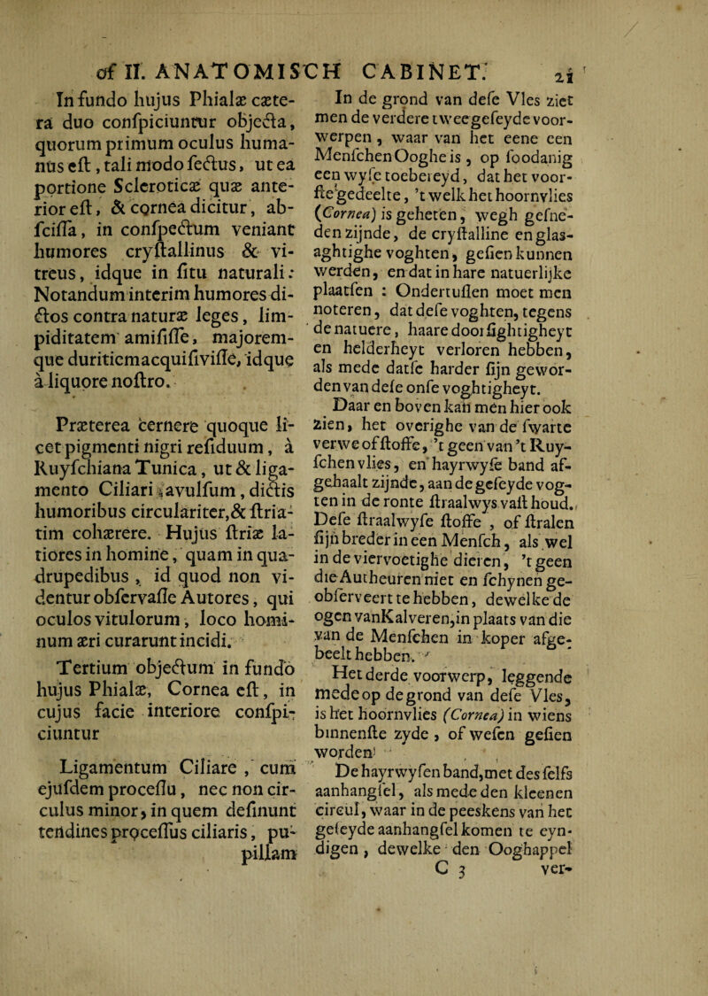 Infundo hujus Phialae caete- ra duo confpiciuntur objeda, quorum primum oculus huma¬ nus eft, tali modo feftus, ut ea portione Sclcroticae quas ante¬ rior eft, & cornea dicitur, ab- fcifla, in confpeftum veniant humores cryftallinus & vi¬ treus, idque in fitu naturali: Notandum interim humores di- £tos contra naturas leges, lim- piditatem amififle, majorem- que duritiemacquifiviffe, idque a liquore noftro. Praeterea cernere quoque li¬ cet pigmenti nigri refiduum, a Ruyfchiana Tunica, ut & liga¬ mento Ciliari savulfum, diais humoribus circulariter,& ftria- tim cohaerere. Hujus ftrias la¬ tiores in homine, quam in qua¬ drupedibus , id quod non vi¬ dentur obfervafle Autores, qui oculos vitulorum, loco homi¬ num aeri curarunt incidi. Tertium objeftum in fundo hujus Phialae, Cornea eft, in cujus facie interiore confpi- ciuntur Ligamentum Ciliare , cum ejufdem proceftu, nec non cir¬ culus minor > in quem definunt tendines prQcefius ciliaris, pu- In de grond van defe Vies ziet men de verdere ivveegefeyde voor- werpen , waar van liet eene een MenlchenOogheis 5 op foodanig een wyfe toebeieyd, dat het voor- fte gedeelte, ’t welk het hoornvlies (Cornea) is gehetien, wegh gefne- denzijnde, de cryftalline englas- aghtighe voghteni gefienkunnen werden, en datinhare natuerlijke plaatfen : Ondertuflen moet men noteren, dat defe voghten, tegens denatuere, haaredooifightigheyt en helderheyt verloren hebben, ais mede datfe harder fijn gewor- den van defe onfe voghtigheyt. Daar en boven kah men hier ook zien> het overighe van de fwarte verweofftoffe, ’tgeen van’t Ruy- fchenvlies, en hayrwyfe band af- gehaalt zijnde, aan de gcfeyde vog- tenin deronte fbaalwys vait houd. Defe ftraalwyfe ftoffe , of ftralen fi jh breder in een Menfch, ais wel in de viervoetighe diei en , ’tgeen dieAutheurcn niet en fchynenge- obierveert te hebben, dewelke de ogen vanKalveren,in plaats van die van de Menfehen in koper afee- beelt hebben. J' Het derde voorwerp, leggende medeop de grond van defe Vies, is het hoornvlies (Cornea) in wiens binnenfle zyde , of wefcn gefien wordent De hayrwyfen band,met des felfs aanhangfel, ais mede den kleenen cireul, waar in de peeskens van hec gefeyde aanhangfelkomen te eyn- digen , dewelke; den Ooghappel C 3 ver-