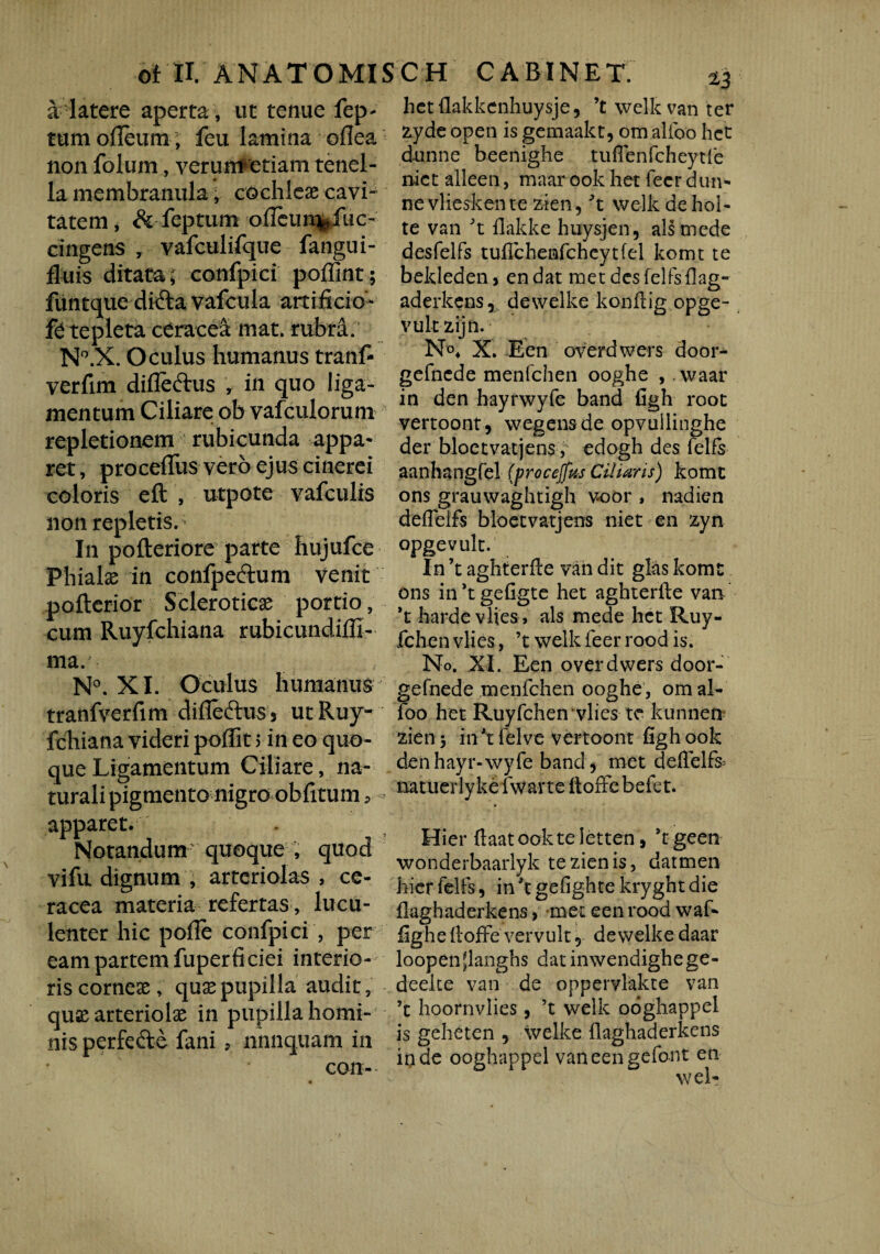 a latere aperta , ut tenue fep- tumofleum; feu lamina oflea non folum, verunr etiam tenel¬ la membranula, cochleae cavi¬ tatem, & feptum ofleun^fuc- cingens , vafculifque fangui- fluis ditata; confpici poffint; ftmtque difta vafcula artificio- tepleta ceracea mat. rubra. N°.X. Oculus humanus tranf- verfim difieftus , in quo liga¬ mentum Ciliare ob vafculorum repletionem rubicunda appa¬ ret , procefTus vero ejus cinerei coloris eft , utpote vafculis non repletis. In pofteriore parte hujufce Phialae in confpeftum venit pofterior Scleroticae portio, cum Ruyfchiana rubicundiffi- ma. N°. XI. Oculus humanus tranfverfim difleftus 3 ut Ruy¬ fchiana videri poffit 5 in eo quo¬ que Ligamentum Ciliare, na¬ turali pigmento nigro obfitum, apparet. Notandum quoque , quod vifu dignum , arteriolas , ce- racea materia refertas, lucu¬ lenter hic pofle confpici , per eam partem fuper fi ciei interio- riscornese, qusepupilla audit, quae arteriolae in pupilla homi¬ nis perfefte fani, nnnquam in coii- hctflakkenhuysje, ’t welk van ter zyde open is gemaakt, om alfoo hct d-unne beenighe tuflenfcheytfe niet alleen, maar ook het fecr dun- nevlieskente zien, 't welk dehol- te van 't flakke huysjen, ais mede desfelfs tufTchenfchcytfel komt te beldeden, en dat met desfelfsflag- aderkens, dewelke konilig opge- vultzijn. N°* X. E en overdwers door- gefnede menfchen ooghe , vvaar in den hayrwyfe band figh root vertoont, wegensde opvuilinghe der bloetvatjens, edogh des felfs aanhangfel (procejfus Ciliaris) komt ons grauwaghtigh v»oor , nadien deffelfs bloetvatjens niet en zyn opgevult. In ’t aghterfle van dit glas komt ons in ’t gefigte het aghterfte van *t harde vlies > ais mede hct Ruy- fchen vlies, ’t welk feer rood is. No. XI. Een overdwers door- gefnede menfchen ooghe , om al¬ foo het Ruyfchen vlies te kunnen zien 5 in 't felve vertoont figh ook den hayr-wyfe bands met defielfs^ natuerlyke fwar te ftoffe befet. Hier flaatookteletten, stgeen woiiderbaarlyk te zien is, datmen hier felfs, in \ gefighte kryght die flaghaderkens, met een rood waf- fighefioffe vervult, dewelke daar loopenjlanghs dat inwendighege- deelte van de oppervlakte van ’t hoornvlies, ’t welk ooghappel is geheten , welke flaghaderkens inde ooghappel vaneengefont en wel-