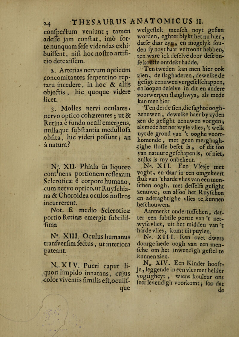 confpe&um veniunt ; tamen adefle jam conflat, imo for¬ te nunquam fefe videndas exhi- buillent, nifi hoc noftro artifi¬ cio detexiflem. z. Arterias nervum opticum concomitantes ferpentino rep¬ tatu incedere, in hoc & aliis objeftis , hic quoque videre licet. 3. Molles nervi oculares» nervo optico cohaerentes; ut& Retina e fundo oculi emergens, nullaque fubftantia medullofa ohfita, hic videri poflimt; an a natura? N?. XII. Phiala in liquore contuens portionem reflexam Scleroticae e corpore humano, cum nervo oprico,ut Ruyfchia- na & Choroidea oculos noftros incurrerent. Not. E medio Scleroticae portio Retinae emergit fubtilif- fima N°. XIII. Oculus humanus tranfverfim feftus, ut interiora pateant. • ' N0. XIV. Pueri caput li¬ quori limpido innatans, cujus color viventis fimilis eft,ocuIif- que welgeftelt menfch noyt geficra wordcn, eghterblykt het nu hiet > datfe daar zyqen mogelyk fou- den fynoythaar veftoont hebben, ten ware ick defelve door defeon- fe koffcfte ontdckt hadde* •Tentweden kan men hier ook zien, de flaghaderen, dewelke de gefigt zenuwen vergefelfchappen, . en loopen defelve in dit en andere voorwerpen flanghwys, ais mede kan men hier % » •* 'Ten derde fien,diefaghte oogh- zenuwen, dewelke haer by zyden aen de gefight zenuwen voegen; ais mede het net wyfe vlies, ’t welk uycde grond yan 't ooghe voort- komende , met gcen merghagh- -tighe ftoffe befet is , of dit foo van natuuregefchapenis, ofniet» zulks is my onbekcnt. No. XII. Ecn Vlesje met voght, en daar in ecn omgekeert ftuk van *t harde vlies van een men- fchen oogh, met deflelfs gefight zenuwe, om alfoo het Ruyfchen en aderaghtighe vlies te kunnen befchouwen. Aanmerkt ondertuflchen, dat- tcr een fubtile portie van ’c net- wyfe vlies, uit het midden van 't harde vlies, komt uitpuylen. No. XIII. Ecn ovet dwers doorgefnede oogh van cen men- fche om het inwendigh gellel te kunnen zien. N0. XIVr. Een Kinder hoofc- je, leggende in een vies met helder vogtigheyt , wiens kouleur ons feerlevendigh voorkomtj foo dat de