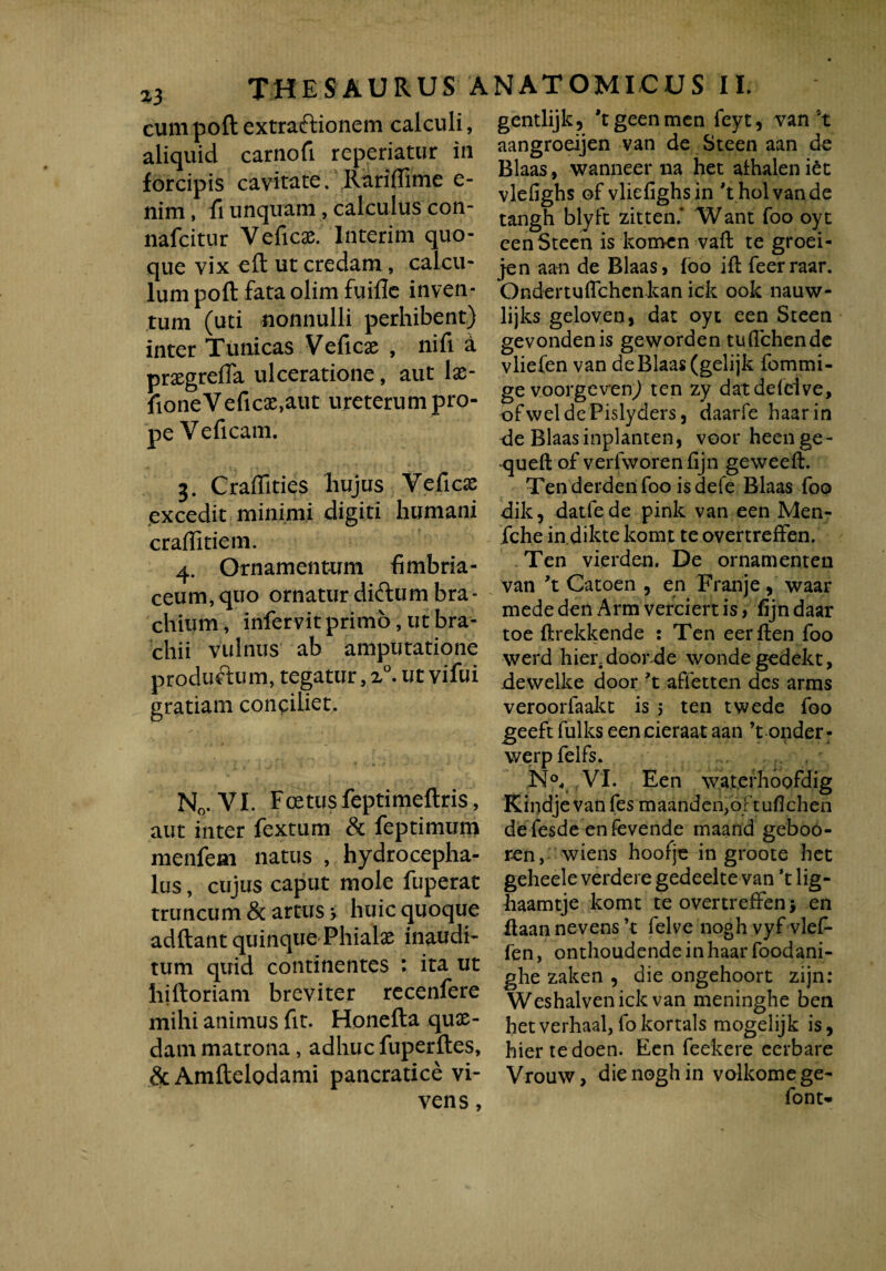 cum poft extraftionem calculi, aliquid carnofi repedatur in forcipis cavitate. Rarifiime e- nim, fi unquam, calculus con- nafcitur Veficae. Jnterim quo¬ que vix eft ut credam, calcu¬ lum poft fata olim fuifle inven¬ tum (uti nonnulli perhibent) inter Tunicas Veficae , nifi d prxgrefla ulceratione, aut Ix- fioneVeficae,aut ureterum pro¬ pe Veficam. 3. Craflities hujus Vefic£ excedit minimi digiti humani craffitiem. 4. Ornamentum fimbria- ceum,quo ornaturdiftum bra¬ chium, infervit primo, ut bra¬ chii vulnus ab amputatione produftum, tegatur, a°. ut vifui gratiam conciliet. N0. VI. Foetus feptimeflris, aut inter fextum & feptimum menfeai natus , hydro cepha- lus, cujus caput mole fuperat truncum & artus * huic quoque adftant quinque Phialae inaudi¬ tum quid continentes : ita ut hjftoriam breviter recenfere mihi animus fit. Honefta quae¬ dam matrona, adhuc fuperftes, &Amftelodami pancratice vi¬ vens, gentlijk, 'tgeenmen feyt, van't aangroeijen van de Steen aan de Blaas, wanneer na het athalen iet vlefighs of vliefighsin 'tholvande tangh blyft zitten.’ Want foo oyt een Steen is komcn vaft te groei- jen aan de Blaas, foo ifl feerraar. Ondertuflchenkan ick ook nauw- lijks geloven, dat oyt een Steen gevondenis geworden tu {Tchen de vliefen van de Blaas (gelijk fommi- ge voorgeven) ten zy datddelve, ofweldePislyders, daarfe haarin de Blaas inplanten, voor heenge- queft of verfworen fijn geweeft. Tenderdenfoo isdefe Blaas foo dik, datfede pink van een Men- fche in dikte komt te overtreffen. Ten vierden. De ornamenten van 't Catoen , en Franje, waar mededen Arm verciertis, fijndaar toe ftrekkende : Ten eerften foo werd hier door.de wondegedekt, devvelke door 't affetten des arms veroorfaakt is 5 ten twede foo geeft fulks een cieraat aan ’t onder- werpfelfs. N°, VI. Een wat.erhoofdig Kindje van fes rnaanden^oftuflchen defesde enfevende maand geboo- ren, wiens hoofje in groote het geheele verdere gedeelte van *t lig- haamtje komt te overtreffen > en ftaan nevens ’t felve nogh vyf vlef- fen, onthoudendeinhaarfoodani- ghe zaken , die ongehoort zijn: Weshalvenick van meninghe ben hetverhaal,fokortals mogelijk is, hiertedoen. Een feekere eerbare Vrouw, die nogh in volkomege- font-