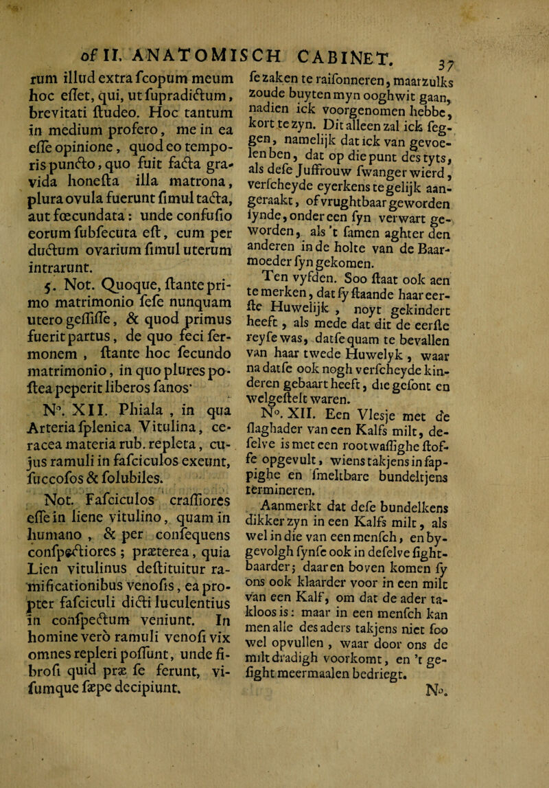 of II. ANATOMIS rum illud extra fcopum meum hoc eflet, qui, ut fupradiftum, brevitati fludeo. Hoc tantum in medium profero, me in ea efle opinione, quod eo tempo- rispun&o, quo fuit facfta gra¬ vida honefta illa matrona, plura ovula fuerunt fimul tafta, aut fecundata: unde confufio eorum fubfecuta efl, cum per duftum ovarium fimul uterum intrarunt. 5 . Not. Qiioque, flante pri¬ mo matrimonio fefe nunquam utero geflifle, & quod primus fuerit partus, de quo feci fer- monem , flante hoc fecundo matrimonio, in quo plures po- flea peperit liberos fanos’ N°. XII. Phiala , in qua Arteriafplenica Vitulina, ce- raceamateriarub.repleta, cu¬ jus ramuli in fafciculos exeunt, fuccofos & folubiles. Not. Fafciculos crafliores efle in liene vitulino, quam in humano r & per confequens confpedliores ; praeterea, quia Lien vitulinus deflituitur ra- mificationibus venofis, ea pro¬ pter fafciculi didti luculentius in confpeftum veniunt. In homine vero ramuli venofivix omnes repleri poffunt, unde fi- brofi quid prx fe ferunt, vi- fumque faepe decipiunt. CH CABINET. 37 fezaken te raifonneren* maarzulks zoude buytenmyn ooghwit gaan, nadien ick voorgenomen hebbe, korttezyn. Ditalleenzal ick feg- gen, namelijk dat ick van gevoe- lenben, dat op diepunt destyts, ais defe JufFrouw fwanger wierd, verfcheyde eyerkenstegelijk aan- geraakt, ofvrughtbaar geworden iynde, ondereen fyn verwart ge- worden, ais ’t famen aghter den anderen inde holte van de Baar- moeder fyn gekomen. Ten vyfden. Soo ftaat ook aen temerken, datlyftaande haareer- fle Huweiijk , noyt gekindert heeft, ais mede dat dit de eerfie reyfewas, datfequam te bevallen van haar twede Huwelyk , waar na datfe ook nogh verfcheyde kin~ derengebaartheeft, diegefont en welgeftelt waren. N°. XII. Een Vlesje met de flaghader van een Kalfs milt, de- felve is met een rootwaffighe ftof- fe opgevult i wienstakjensinfap- pighe en fmekbare bundeltjens tfermineren. Aanmerkt dat defe bundelkens dikker zyn in een Kalfs milt, ais wel in die van een menfch, en by- gevolgh fynfc ook in defelve fight- baarderj daaren boven komen ly ons ook klaarder voor in een milt van een Kalf, om dat de ader ta- kloosis: maar in een menfch kan menalle des aders takjens nict foo wel opvullen , waar door ons de miltdradigh voorkomt, en ’t ge- fight meermaalen bedriegt. No.