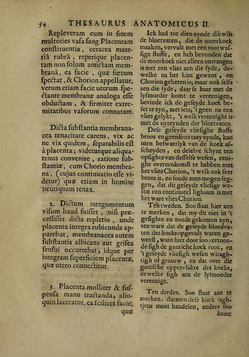 r4 THESAURUS Repleveram eum in finem multoties vafa fang.Placentam conftituentia, ceracea mate¬ ria rubra , reperiqiie placem tam non folum amidtam mem¬ brana, ea facie , qux foetum fpeftat, & Chorion appellatur, verum etiam facie uterum fpe- (ftante membranae analoga efle obduftam , & firmiter extre¬ mitatibus vaforum connatam. Difta fubftantia membrana¬ cea tenacitate carens, vix ac ne vix quidem, feparabilis eft a placenta; videturque aliqua¬ tenus convenire , ratione fub- ftantix, cum Chorio membra¬ na , (cujus continuatio efle vi¬ detur) quae etiam in homine neutiquam tenax. z. Diftum integumentum vifum haud fuiflet , fnifi prx- ceftiflet difta repletio , unde placenta integra rubicunda ap¬ parebat, membranacea autem fubftantia albicans aut grifea fenfui occurrebat > idque per integram fuperficiem placentae, cpjae utero connedlitur. 3. Placenta molliter & fuf- penfa manu tradanda, alio- quin laceratur, ea icilicet facie, qux ANATOMICUS II. Ick had tot dien eynde dikwfts de bloetvaten , die de moerkoek maaken, vervult meteen rootwaf- fige ftoffe, en heb bevonden dat de moerkoek niet alleen omvangen is met een vlies aen die fyde, de- welke na het kint gewent , en Chorion geheten is* maar ook felfs aen die fyde, daar fe haar met dc lyfmoeder komt te vereenigen, bevinde ick de gefeyde koek be- fet tezyn., metiets,’tgeen na een vlies gelykt, welk vereenight is met de uyteynden der bloetvaten. Defe gefeyde vliefighe ftoffe broos engeenfintstaay zynde, kan men befwaerlyk van de koek af- fcheyden , en delelve fchynt ten opfighte van deffelfs wefen, eeni- ghe overeenkomft te hebben met het vlies Chorion, 't welk ook feer broos is, en foude men mogen feg- gen, dat ditgefeyde vliefige we¬ fen een continueel lighaam ismet het ware vlies Chorion. Tentweden. Soo ftaat hier aen te merken , dat my dit niet in ’t gelighte en zoudegekomen zyn, ten ware dat de gefeyde bloedva- ten deskoeksopgevult waren ge- wecft, want hier door foo vertoon- defighde gandchekoek root, en ’t gefeyde vliefigh wefen witagh- tigh of graauw , en dat over die gantfche oppervlakte des koeks, dcwelke ftgh aen de- lyfmoeder vereenigt. Ten derden. Soo ftaat aan te merken, datmendefe koek iagh- tjens moet handelen, anders foo komt