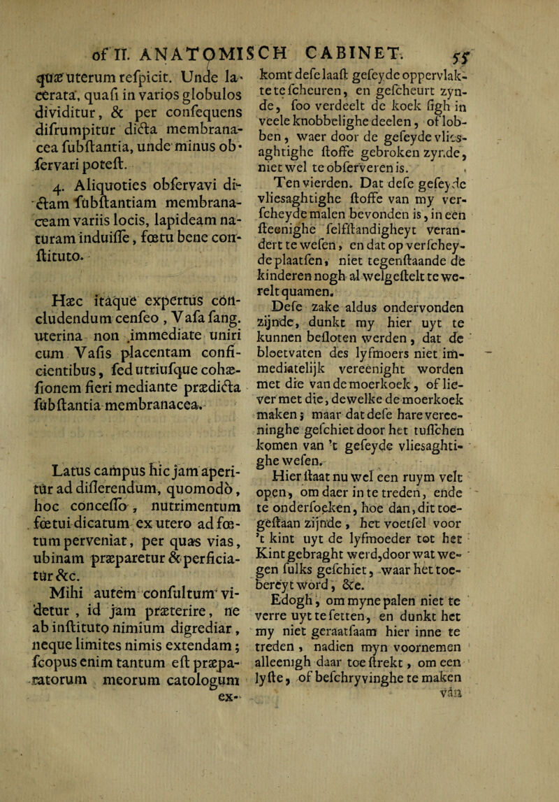 qtiiB uterum refpicit. Unde la¬ cerata*, quafi in varios globulos dividitur, & per confequens difrumpitur didta membrana¬ cea fubflantia, unde minus ob* fervari potefl. 4. Aliquoties obfervavi df- dam ftibftantiam membrana¬ ceam variis locis, lapideam na¬ turam induifle , fostu bene con- ftituto. Haec itaque expertus con¬ cludendum cenfeo , Vafafang. uterina non .immediate uniri cum Vafis placentam confi¬ cientibus , fedutriufque cohae- fionem fieri mediante praedi&a fubflantia membranacea. Latus campus hic jam aperi¬ tur ad differendum, quomodo, hoc concefio , nutrimentum fretui dicatum ex utero adfre- tumperveniat, per quas vias, ubinam praeparetur & perficia¬ tur &c. Mihi autem confultum vi¬ detur , id jam praeterire, ne ab inftituto nimium digrediar, neque limites nimis extendam; fcopus enim tantum eft propa¬ gatorum meorum catologum ex~ komt defelaafl gefeyde oppervlak- tetefcheuren, en gefcheurt zyn- de5 foo verdeelt de koek (igh in veele knobbelighe deelen, oflob- ben 5 waer door de gefeyde vlics- aghtighe ftoffe gebroken zynde, nietwel teobferverenis. Tenvierden. Dat defe gefeyde vliesaghtighe ftoffe van my ver- fcheyde malen bevonden is, in een fleenighe felfilandigheyt veran- dert te wefen > en dat op verfchey- deplaatfen, niet tegenftaande de kinderen nogh al welgeftelt te we- reltquamen. Defe zake aldus ondervonden zijnde, dunkt my hier uyt te kunnen bdloten werden , dat de bloetvaten des lyfmoers niet im- mediatelijk vereenight worden met dre vandemoerkoek, oflie- ver met die, dewelke de moerkoek makenj maar dat defe hareveree- ninghe gefchiet door het tuflchen kqmen van ’t gefeyde vliesaghti- ' ghe wefen. Hier llaat nu wcl een ruym velt open, om daer in te treden, ende te onderfoeken, hoe dan,dittoe- geilaan zijnde » het voetfel voor ’t kint uyt de lyfmoeder tot het Kintgebraght weid5doorwat we» * gen fulks gefchiet, waar het toe- bereyt word, &e. Edogh, ommyne palen niet te verre uyt te fetten , en dunkt het my niet geraatfaarn hier inne te treden , nadien myn voornemen ! alleenigh daar toe ftrekt, om een lyfte ■> of befchryvinghe te maken