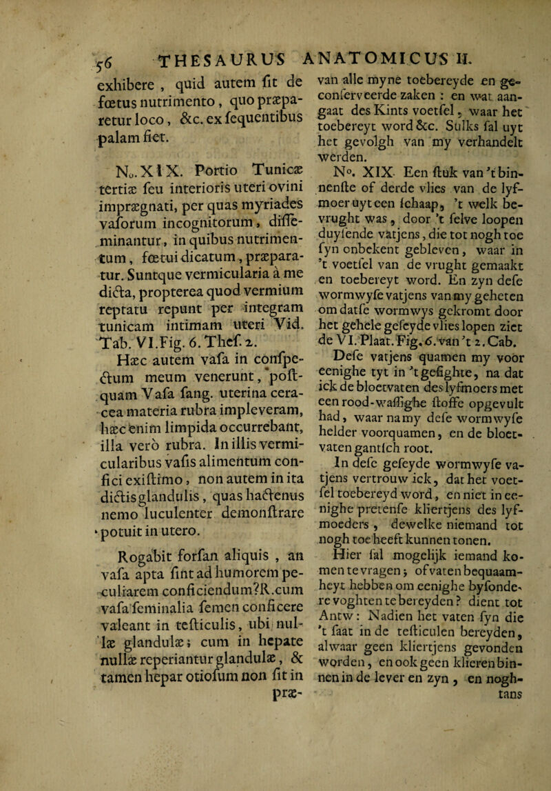 exhibere , quid autem fit de foetus nutrimento, quo praepa¬ retur loco, &c. ex fequentibus palam fiet. No. X t X. Portio Tunicae tertis feu interioris uteri ovini impraegnati, per quas myriades vaforum incognitorum, difle- minantur, in quibus nutrimen¬ tum , fatui dicatum, praepara¬ tur. Suntque vermicularia a me difta, propterea quod vermium reptatu repunt per integram tunicam intimam uteri Vid. Tab. VI.Fig. 6. Thef. x. Hsc autem vafa in cqnfpe- dum meum venerunt, ‘pofl- quam Vafa fang. uterina cera- cea materia rubra impleveram, lisec enim limpida occurrebant, illa vero rubra. In illis vermi- cularibus vafis alimentum con¬ fici exiftimo, non autem in ita diftisglandulis, quashaftenus nemo luculenter demonftrare ‘potuit in utero. Rogabit forfan aliquis , an vafa apta fint ad humorem pe¬ culiarem conficiendum?R.cum vafa feminalia femen conficere valeant in tefliculis, ubi nui- ls glandulae 5 cum in hepate nulls repedantur glandulae, & tamen hepar otiofum non fit in prs- van alie myne toebereyde en conferveerde zaken : en wat aan- gaat des Kints voetfel 5 waar het toebereyt word 6tc. Sulks fal uyt het gevolgh van my verhandelt werden. N°. XIX- Een ftuk van9ibin- nenfte of derdc vlies van de lyf- moeruyteen ichaap, ’t welk be- vrught was , door *t felve loopen duyfende vatjens, die tot nogh toe fyn onbekent gebleven, waar in !t voetfel van de vrught gemaakt en toebereyt word. En zyn defe wormwyfe vatjens vanmygeheten om datfe wormwys gekromt door het gehele gefcyde vlies lopen ziet de VI. Plaat.Fig«6. van't 2.Cab. Defe vatjens quamen my voor eenighe tyt in 'tgefighte, na dat ick de bloetvaten deslyfrnoers met een rood-wailigbe iloffe opgevult had, waar na my defe wormwyfe helder voorquamen, en de bloet¬ vaten gantlch root. In defe gefeyde wormwyfe va¬ tjens vertrouw ick, dat het voet¬ fel toebereyd word, en ni et in ee¬ nighe pretenfe kliertjens des lyf- moeders , dewelke niemand tot nogh toe heeft kunnen tonen. Hier fal mogelijk iemand ko- mentevragen* ofvatenbequaam- heyt hebben om eenighe byfonde' revoghtentebereyden? dient tot Antw: Nadien het vaten fyn die *t faat inde tefliculen bereyden, alwaar geen kliertjens gevonden worden, enookgeen klierenbin- nenin de lever en zyn , en nogh- tans