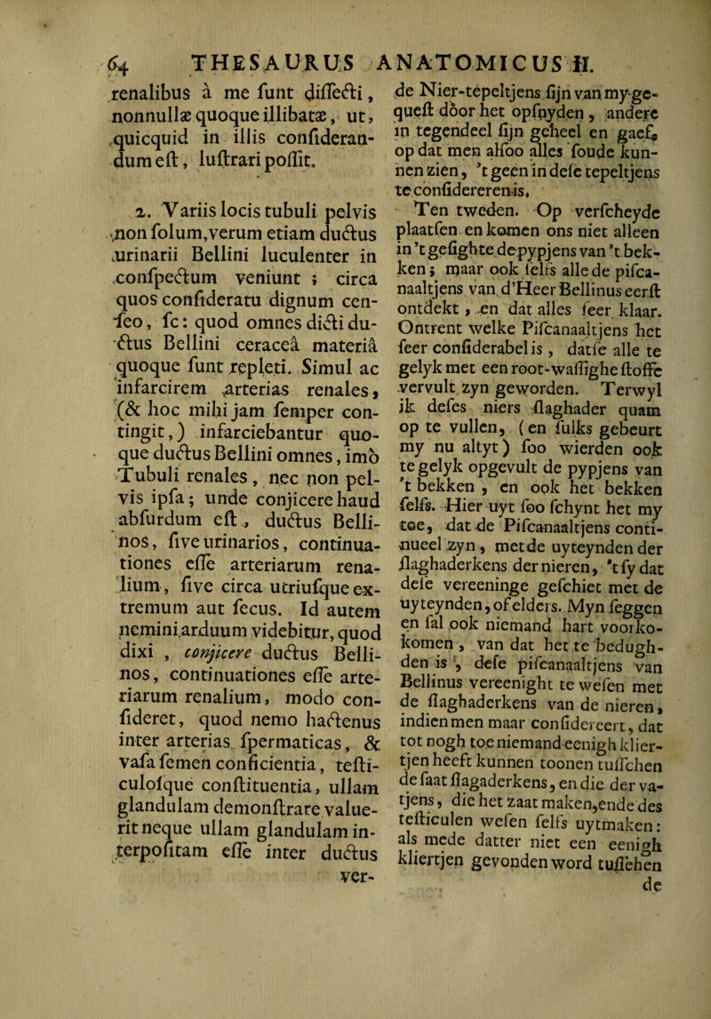 renalibus a me funt diffefti, nonnullae quoque illibatas, ut, quicquid in illis confideran- dumeft, luftrari poflit. z. Variis locis tubuli pelvis vnonfolum,verum etiam duftus .urinarii Bellini luculenter in ,confpe£tum veniunt ; circa quos conftderatu dignum cen- ieo, fc: quod omnes di&i du- ftus Bellini ceracea materia quoque funt repleti. Simul ac infarcirem arterias renales, (& hoc mihi jam femper con¬ tingi t ,) infarciebantur quo- • que duftus Bellini omnes, imo Tubuli renales , nec non pel¬ vis ipfa; unde conjicere haud abfurdum eft , dudtus Belli- nos, five urinarios, continua¬ tiones efle arteriarum rena¬ lium, five circa utriufque ex¬ tremum aut fecus. Id autem neminfarduum videbitur, quod dixi , conjicere duftus Belli- nos, continuationes effe arte¬ riarum renalium, modo con¬ fideret, quod nemo haftenus inter arterias fpermaticas, & vafa femen conficientia, tefti- culolque conflituentia, ullam glandulam demonftrare value¬ rit neque ullam glandulam in- terpofitam efle inter du&us ver- de Nier-tepeltjens fijn van my-ge« quefl: door het opfpyden , and ere in tegendeel fijn geheel en gaef* op dat men alfoo alles foude kun- nen zien, 't geen in defe tepeltjens tcconfidereren-is, Ten tweden. Op verfcheyde plaatfen enkomen ons niet alleen in ’t gefighte depypjens van ’t bek¬ ken 5 maar ook felfs alie de pifca¬ naaitjens van d’Heer Bellinus eerft ontdekt, -en dat alles feer klaa.r. Ontrent welke Pifcanaaitjens het feer confiderabelis, datfe alie te gelykmet eenroot-watfigheftofFe vervult zyn geworden. Terwyl jk defes niers flaghader quam op te vullen, (en fulks gebeurt my nu altyt) foo wierden ook te gelyk opgevult de pypjens van 't bekken , en ook het bekken felfs. Hier uyt foo fchynt het my t©e, dat -de Pifcanaaitjens conti- nueel zyn , metde uyteynden der ilaghaderkens der nieren, 't fy dat defe vereeninge gefchiet met de uyteynden5ofelders. Mynieggen en ial ook niemand hart voorko- komen , van dat het te bedugh- den is defe pifcanaaitjens van Bellinus vereenight te wefen met de fiaghaderkens van de nieren, indienmen maar confidereert, dat tot nogh toe niemand eenigh klier- tjenheeftkunnen toonen tuflchen de faat flagaderkens, en die der va¬ dens, die het zaatmaken,ende des tefticulen wefen felfs uytmaken: ais mede datter niet een eenigh kliertjen gevondenword tuflehen de