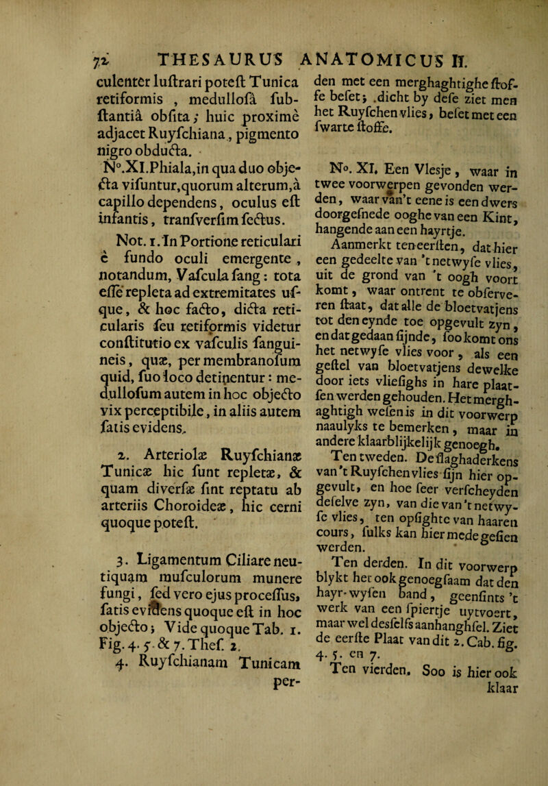 li THESAURUS culentcr luftrari poteft Tunica retiformis , medullofa fub- ftantia obfita; huic proxime adjacet Ruyfchiana, pigmento nigro obdufta. • N°.Xl.Phiala,in qua duo obje- ifta vifuntur,quorum alterum,a capillo dependens, oculus eft inrantis, tranfverfim feftus. Not. i.'In Portione reticulari c fundo oculi emergente , notandum, Vafculafang: tota elfe repleta ad extremitates uf- que, & hoc fafto, di<fta reti¬ cularis feu retiformis videtur conftitutio ex vafculis fangui- neis, quae, per membranofum quid, fuo loco detinentur: me- d.ullofum autem in hoc objecfto vix perceptibile, in aliis autem falis evidens, x. Arteriolae Ruyfchianae Tunicae hic funt repletae, & quam diverfe fint reptatu ab arteriis Choroideae, hic cerni quoque poteft. 3. Ligamentum Ciliare neu- tiquam mufculorum munere fungi, led vero ejus proceflus» fatis eviuens quoque eft in hoc objeftoj Vide quoque Tab. i. Fig.4. y^Tlief. 2. 4. Ruyfchianam Tunicam per- ANATOMICUS IT. den met een merghaghtighe ftof. fe befet > .dicht by defe ziet men het Ruyfchen vlies > befet met een fwarte itoffe. No. XT, Een Vlesje , waar in twee voorwerpen gevonden wer- den, waar van’t eeneis eendwers doorgefnede ooghevaneen Kint, hangende aan een hayrtje. Aanmerkt teneerften, dat hier een gedeelte van *tnetwyfe vlies uit de grond van 't oogh voort komt, waar ontrent te obferve- ren ftaat^ dat alie de bloetvatjens tot den eynde toe opgevult zyn , en dat gedaan fij nde, fookomtons het netwyfe vlies voor , ais een geftel van bloetvatjens dewelke door iets vliefighs in hare plaat- fen werden gehouden. Het mergh- aghtigh wefenis in dit voorwerp naaulyks te bemerken , maar in andere kiaarblijkelijk genoegh* Tentweden. Deflaghaderkens van*t Ruyfehen vlies fijn hier op- gevult, en hoe feer verfcheyden defelve zyn, van die van *t netwy¬ fe vlies, ten opfighte van haaren cours, iulks kan hier mede geiden werden. Ten derden. In dit voorwerp blykt het ook genoegfaam dat den hayr^wyfen band, geenfints’c werk van een fpiertje uytvoert, maar wel desfclfs aanhangh fel. Ziet de eerfte Plaat van dit z.Cab.fig. 4. ?. en 7. ° Ten vierden. Soo is hier ook Idaar