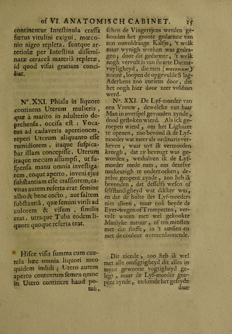 continentur Inteftinula crafla fcetus vitulini exigui, moeco- nio nigro repleta, funtque ar¬ teriolae per Inteftina diflemi- natse ceracea materia repletas , id quod vifui gratiam conci¬ liat. N°.XXI. Phiala in liquore continens Uterum mulieris , quae a marito in adulterio de- prehenfa, occifa eft : Voca¬ tus ad cadaveris apertionem , reperi Uterum aliquanto efle tumidiorem , itaque fufpica- bar illam concepiue, Uterum itaque mecum aUumpfi, ut fu- fpenfa manu omnia inveftiga- rem, eoque aperto, inveni ejus fubftantiam efle craffiorem;ca¬ vitas autem referta erat femine albo & bene cocio , aut faltem fubftantia, quae femini virili ad colorem & vifum , fi mi lis erat, utraque Tuba eodem li¬ quore quoque referta erat. Hifce vi fis fummacum cau¬ tela haec omnia liquori meo quidem indidi • Utero autem aperto contentum femen omne in. Utero continere haud po- tuii„ fchen de Vingertjens werden ge- bouden het groote gedarmte van een onvoldraage Kalfje, ’t wclk maar wynigh weeken was gedra- gen y door dit gedarmte, ’t welk nogh vervult is van fwarte Darms- vuyligheyd, diemen (mceconwrriy noemt , loopen de opgevulde S lag- Aderkens 200 curieus door, dat het oogh hier doar zeer voldaan; werd. N°. XXI. De Lyf moeder van. een Vrouw , dewelcke van haar Man in overfpel gevonden zynde, dood geftoken wierd. Ais ick ge- roepen wierd , om het Lighaanr te openen, zoo bevond ik de Lyf- moeder wat meer ais ordinaris ver- heven , waar uyt ik vermoeden kreegh , dat zy bevrugt was ge- worden , weshalven ik de Lyf- moeder mede nam , om dezelve naukeurigh te onderzoeken $ de¬ zelve geopent zynde , zoo heb ik bevonden , dat defTelfs wefen of felffiandigheyd wat dikker was, en dat de holte des Lyf-moeders ni et alleeri , maar ook beyde de Eyer-wegen ofTrompetten, ver- viilt waren met wel gekookte Manlyke natuur , of ten minften met die froffein ’t aanfien en met de couleur overeenkomende.. Dit ziende , zoo heb ik wel; met alie omfigtigheyd dit alles in; myne gewoone vogtigheyd ge«*- legt , maar de Lyf-moeder geo-' pent zyndeen Itande het gefeyde • aaaw